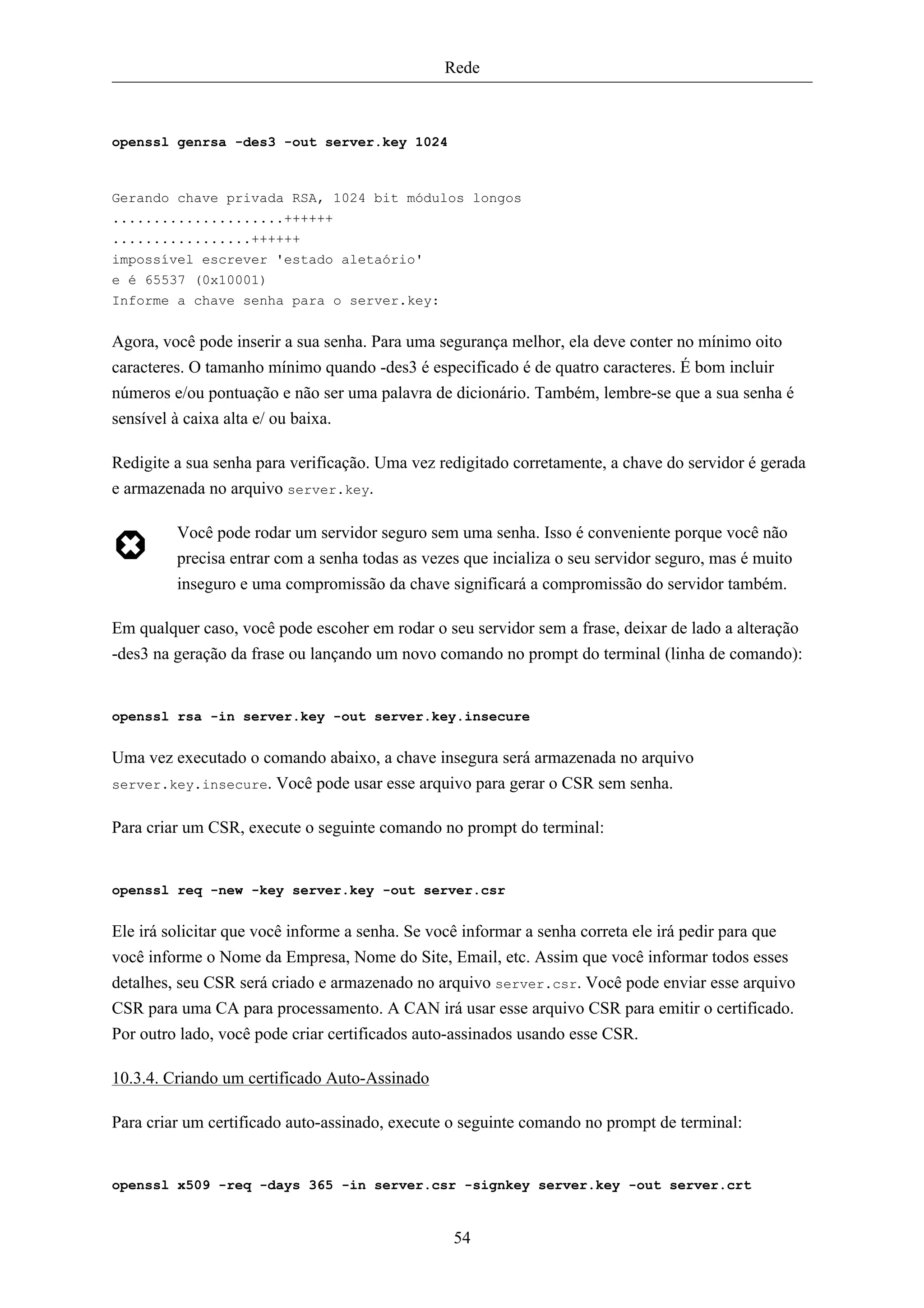 Rede



openssl genrsa -des3 -out server.key 1024



Gerando chave privada RSA, 1024 bit módulos longos
.....................++++++
.................++++++
impossível escrever 'estado aletaório'
e é 65537 (0x10001)
Informe a chave senha para o server.key:


Agora, você pode inserir a sua senha. Para uma segurança melhor, ela deve conter no mínimo oito
caracteres. O tamanho mínimo quando -des3 é especificado é de quatro caracteres. É bom incluir
números e/ou pontuação e não ser uma palavra de dicionário. Também, lembre-se que a sua senha é
sensível à caixa alta e/ ou baixa.

Redigite a sua senha para verificação. Uma vez redigitado corretamente, a chave do servidor é gerada
e armazenada no arquivo server.key.

         Você pode rodar um servidor seguro sem uma senha. Isso é conveniente porque você não
         precisa entrar com a senha todas as vezes que incializa o seu servidor seguro, mas é muito
         inseguro e uma compromissão da chave significará a compromissão do servidor também.

Em qualquer caso, você pode escoher em rodar o seu servidor sem a frase, deixar de lado a alteração
-des3 na geração da frase ou lançando um novo comando no prompt do terminal (linha de comando):


openssl rsa -in server.key -out server.key.insecure


Uma vez executado o comando abaixo, a chave insegura será armazenada no arquivo
server.key.insecure. Você pode usar esse arquivo para gerar o CSR sem senha.


Para criar um CSR, execute o seguinte comando no prompt do terminal:


openssl req -new -key server.key -out server.csr


Ele irá solicitar que você informe a senha. Se você informar a senha correta ele irá pedir para que
você informe o Nome da Empresa, Nome do Site, Email, etc. Assim que você informar todos esses
detalhes, seu CSR será criado e armazenado no arquivo server.csr. Você pode enviar esse arquivo
CSR para uma CA para processamento. A CAN irá usar esse arquivo CSR para emitir o certificado.
Por outro lado, você pode criar certificados auto-assinados usando esse CSR.

10.3.4. Criando um certificado Auto-Assinado

Para criar um certificado auto-assinado, execute o seguinte comando no prompt de terminal:


openssl x509 -req -days 365 -in server.csr -signkey server.key -out server.crt


                                                 54
 