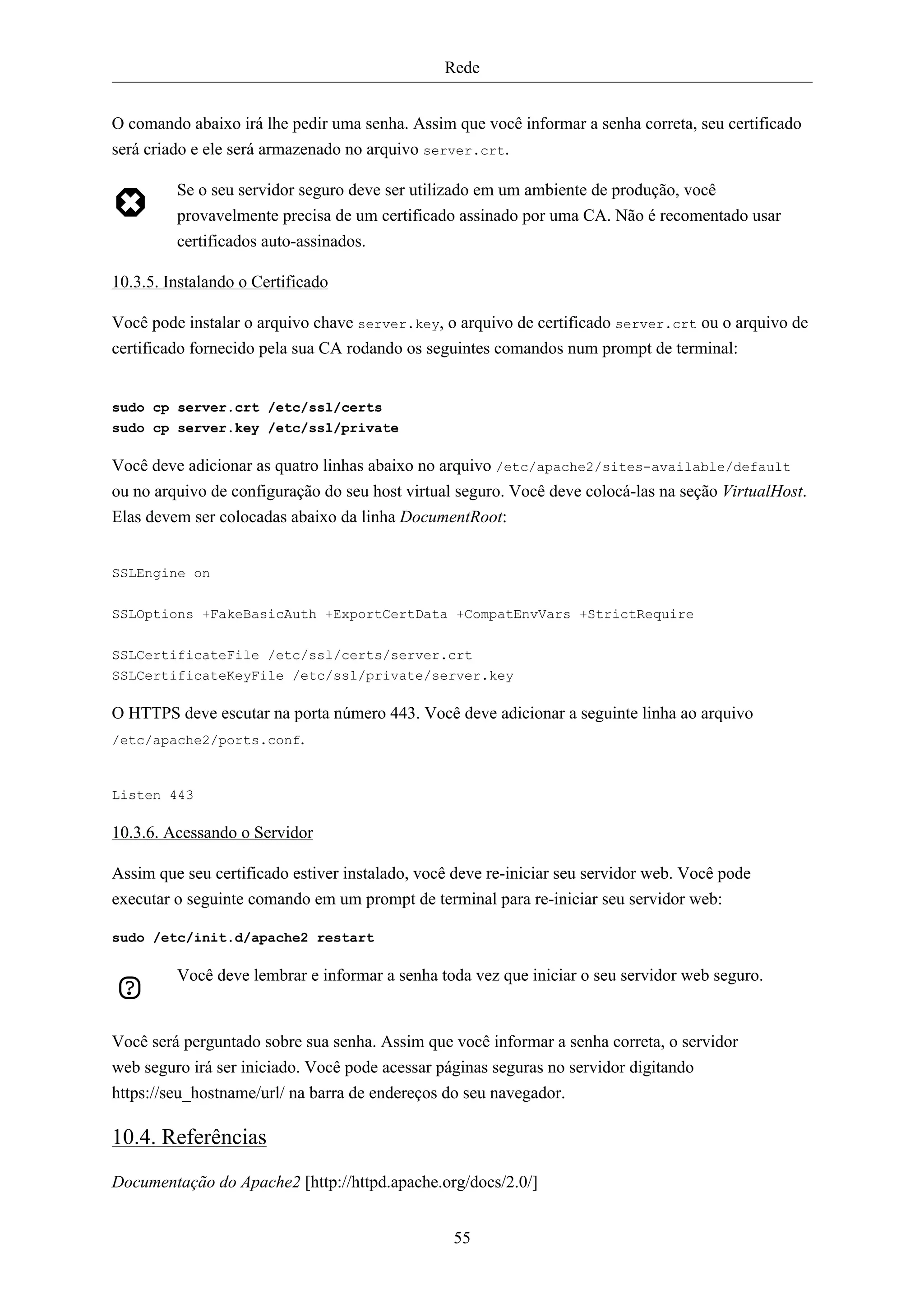 Rede


O comando abaixo irá lhe pedir uma senha. Assim que você informar a senha correta, seu certificado
será criado e ele será armazenado no arquivo server.crt.

         Se o seu servidor seguro deve ser utilizado em um ambiente de produção, você
         provavelmente precisa de um certificado assinado por uma CA. Não é recomentado usar
         certificados auto-assinados.

10.3.5. Instalando o Certificado

Você pode instalar o arquivo chave server.key, o arquivo de certificado server.crt ou o arquivo de
certificado fornecido pela sua CA rodando os seguintes comandos num prompt de terminal:


sudo cp server.crt /etc/ssl/certs
sudo cp server.key /etc/ssl/private

Você deve adicionar as quatro linhas abaixo no arquivo /etc/apache2/sites-available/default
ou no arquivo de configuração do seu host virtual seguro. Você deve colocá-las na seção VirtualHost.
Elas devem ser colocadas abaixo da linha DocumentRoot:


SSLEngine on


SSLOptions +FakeBasicAuth +ExportCertData +CompatEnvVars +StrictRequire

SSLCertificateFile /etc/ssl/certs/server.crt
SSLCertificateKeyFile /etc/ssl/private/server.key

O HTTPS deve escutar na porta número 443. Você deve adicionar a seguinte linha ao arquivo
/etc/apache2/ports.conf.



Listen 443

10.3.6. Acessando o Servidor

Assim que seu certificado estiver instalado, você deve re-iniciar seu servidor web. Você pode
executar o seguinte comando em um prompt de terminal para re-iniciar seu servidor web:

sudo /etc/init.d/apache2 restart

         Você deve lembrar e informar a senha toda vez que iniciar o seu servidor web seguro.


Você será perguntado sobre sua senha. Assim que você informar a senha correta, o servidor
web seguro irá ser iniciado. Você pode acessar páginas seguras no servidor digitando
https://seu_hostname/url/ na barra de endereços do seu navegador.

10.4. Referências
Documentação do Apache2 [http://httpd.apache.org/docs/2.0/]


                                                 55
 