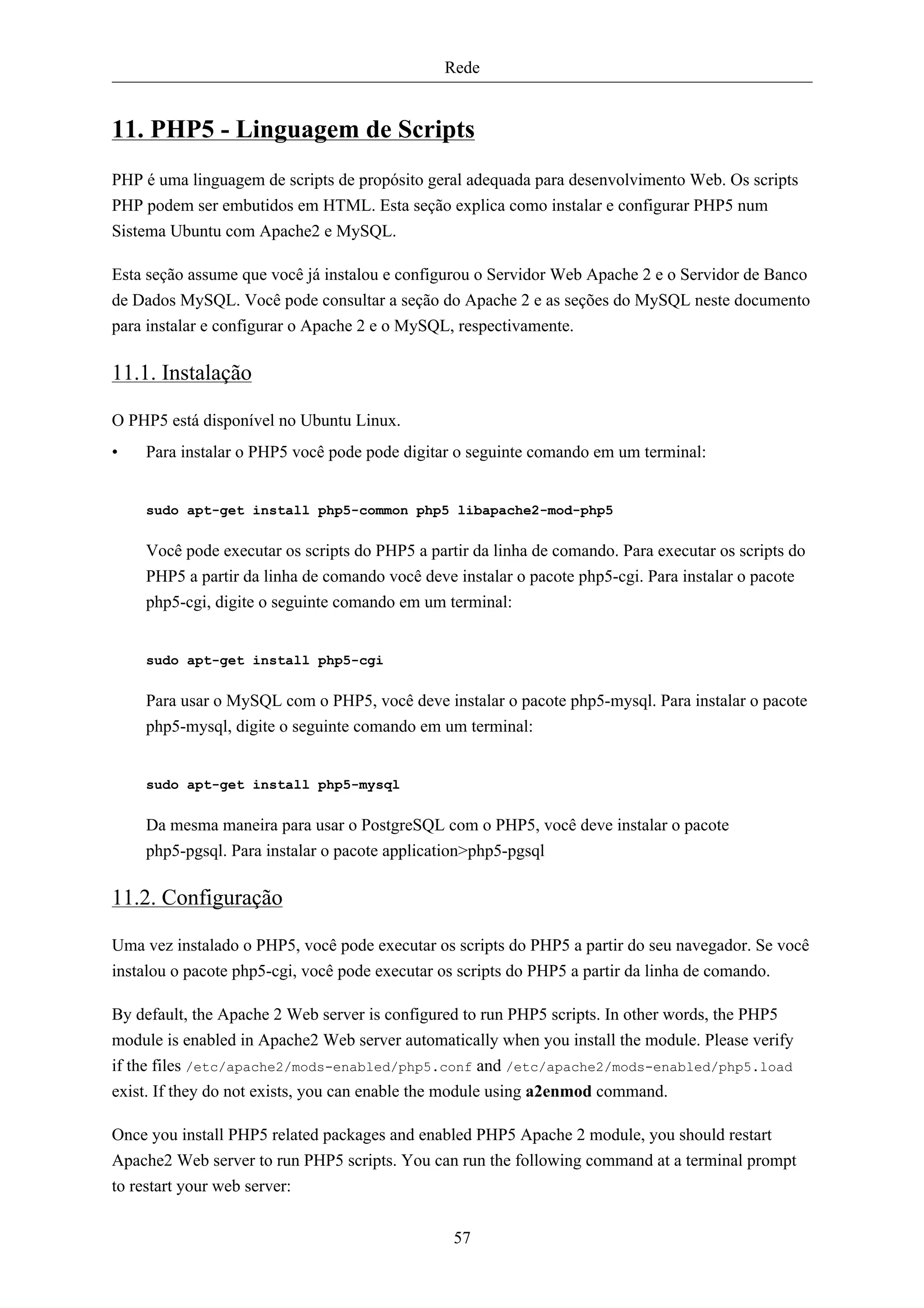 Rede


11. PHP5 - Linguagem de Scripts
PHP é uma linguagem de scripts de propósito geral adequada para desenvolvimento Web. Os scripts
PHP podem ser embutidos em HTML. Esta seção explica como instalar e configurar PHP5 num
Sistema Ubuntu com Apache2 e MySQL.

Esta seção assume que você já instalou e configurou o Servidor Web Apache 2 e o Servidor de Banco
de Dados MySQL. Você pode consultar a seção do Apache 2 e as seções do MySQL neste documento
para instalar e configurar o Apache 2 e o MySQL, respectivamente.

11.1. Instalação

O PHP5 está disponível no Ubuntu Linux.
•   Para instalar o PHP5 você pode pode digitar o seguinte comando em um terminal:


    sudo apt-get install php5-common php5 libapache2-mod-php5


    Você pode executar os scripts do PHP5 a partir da linha de comando. Para executar os scripts do
    PHP5 a partir da linha de comando você deve instalar o pacote php5-cgi. Para instalar o pacote
    php5-cgi, digite o seguinte comando em um terminal:


    sudo apt-get install php5-cgi


    Para usar o MySQL com o PHP5, você deve instalar o pacote php5-mysql. Para instalar o pacote
    php5-mysql, digite o seguinte comando em um terminal:


    sudo apt-get install php5-mysql


    Da mesma maneira para usar o PostgreSQL com o PHP5, você deve instalar o pacote
    php5-pgsql. Para instalar o pacote application>php5-pgsql

11.2. Configuração

Uma vez instalado o PHP5, você pode executar os scripts do PHP5 a partir do seu navegador. Se você
instalou o pacote php5-cgi, você pode executar os scripts do PHP5 a partir da linha de comando.

By default, the Apache 2 Web server is configured to run PHP5 scripts. In other words, the PHP5
module is enabled in Apache2 Web server automatically when you install the module. Please verify
if the files /etc/apache2/mods-enabled/php5.conf and /etc/apache2/mods-enabled/php5.load
exist. If they do not exists, you can enable the module using a2enmod command.

Once you install PHP5 related packages and enabled PHP5 Apache 2 module, you should restart
Apache2 Web server to run PHP5 scripts. You can run the following command at a terminal prompt
to restart your web server:


                                                57
 