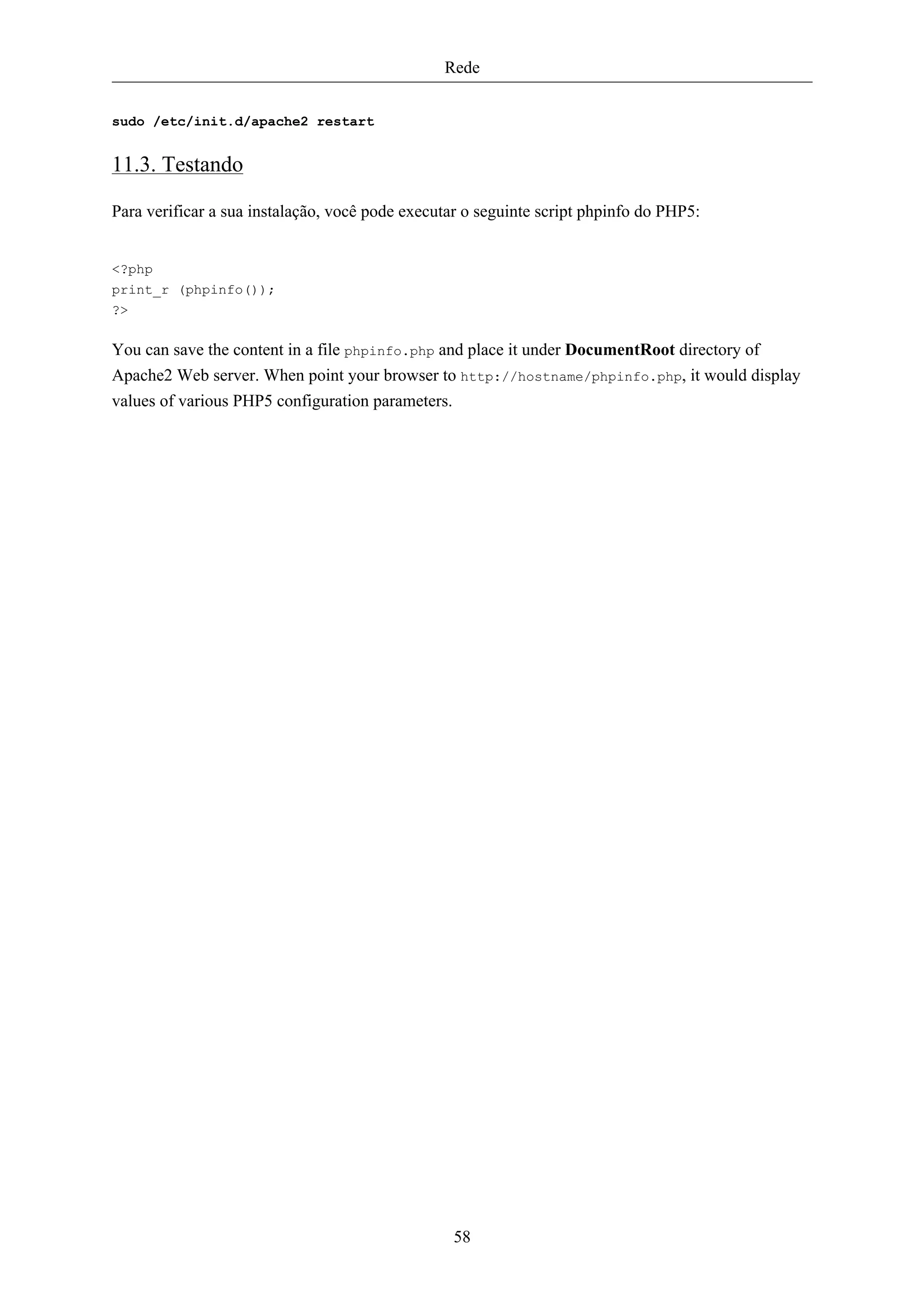 Rede


sudo /etc/init.d/apache2 restart


11.3. Testando

Para verificar a sua instalação, você pode executar o seguinte script phpinfo do PHP5:


<?php
print_r (phpinfo());
?>

You can save the content in a file phpinfo.php and place it under DocumentRoot directory of
Apache2 Web server. When point your browser to http://hostname/phpinfo.php, it would display
values of various PHP5 configuration parameters.




                                                 58
 