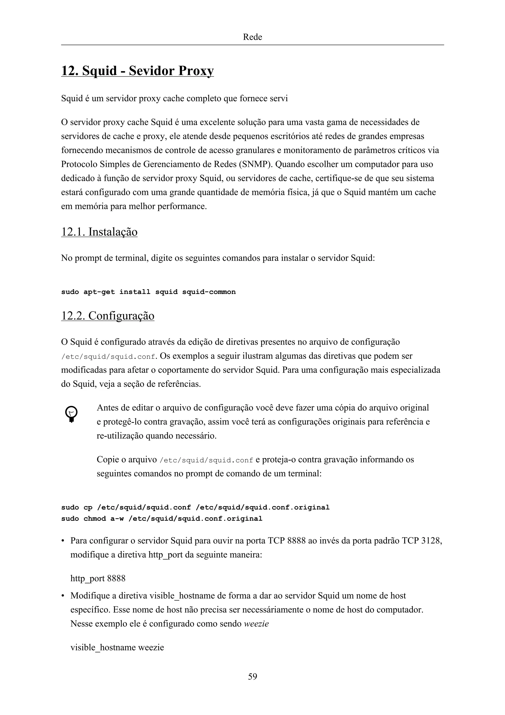 Rede


12. Squid - Sevidor Proxy
Squid é um servidor proxy cache completo que fornece servi

O servidor proxy cache Squid é uma excelente solução para uma vasta gama de necessidades de
servidores de cache e proxy, ele atende desde pequenos escritórios até redes de grandes empresas
fornecendo mecanismos de controle de acesso granulares e monitoramento de parâmetros críticos via
Protocolo Simples de Gerenciamento de Redes (SNMP). Quando escolher um computador para uso
dedicado à função de servidor proxy Squid, ou servidores de cache, certifique-se de que seu sistema
estará configurado com uma grande quantidade de memória física, já que o Squid mantém um cache
em memória para melhor performance.

12.1. Instalação

No prompt de terminal, digite os seguintes comandos para instalar o servidor Squid:


sudo apt-get install squid squid-common


12.2. Configuração

O Squid é configurado através da edição de diretivas presentes no arquivo de configuração
/etc/squid/squid.conf. Os exemplos a seguir ilustram algumas das diretivas que podem ser
modificadas para afetar o coportamente do servidor Squid. Para uma configuração mais especializada
do Squid, veja a seção de referências.

         Antes de editar o arquivo de configuração você deve fazer uma cópia do arquivo original
         e protegê-lo contra gravação, assim você terá as configurações originais para referência e
         re-utilização quando necessário.

         Copie o arquivo /etc/squid/squid.conf e proteja-o contra gravação informando os
         seguintes comandos no prompt de comando de um terminal:


sudo cp /etc/squid/squid.conf /etc/squid/squid.conf.original
sudo chmod a-w /etc/squid/squid.conf.original


• Para configurar o servidor Squid para ouvir na porta TCP 8888 ao invés da porta padrão TCP 3128,
  modifique a diretiva http_port da seguinte maneira:

  http_port 8888
• Modifique a diretiva visible_hostname de forma a dar ao servidor Squid um nome de host
  específico. Esse nome de host não precisa ser necessáriamente o nome de host do computador.
  Nesse exemplo ele é configurado como sendo weezie

  visible_hostname weezie


                                                 59
 