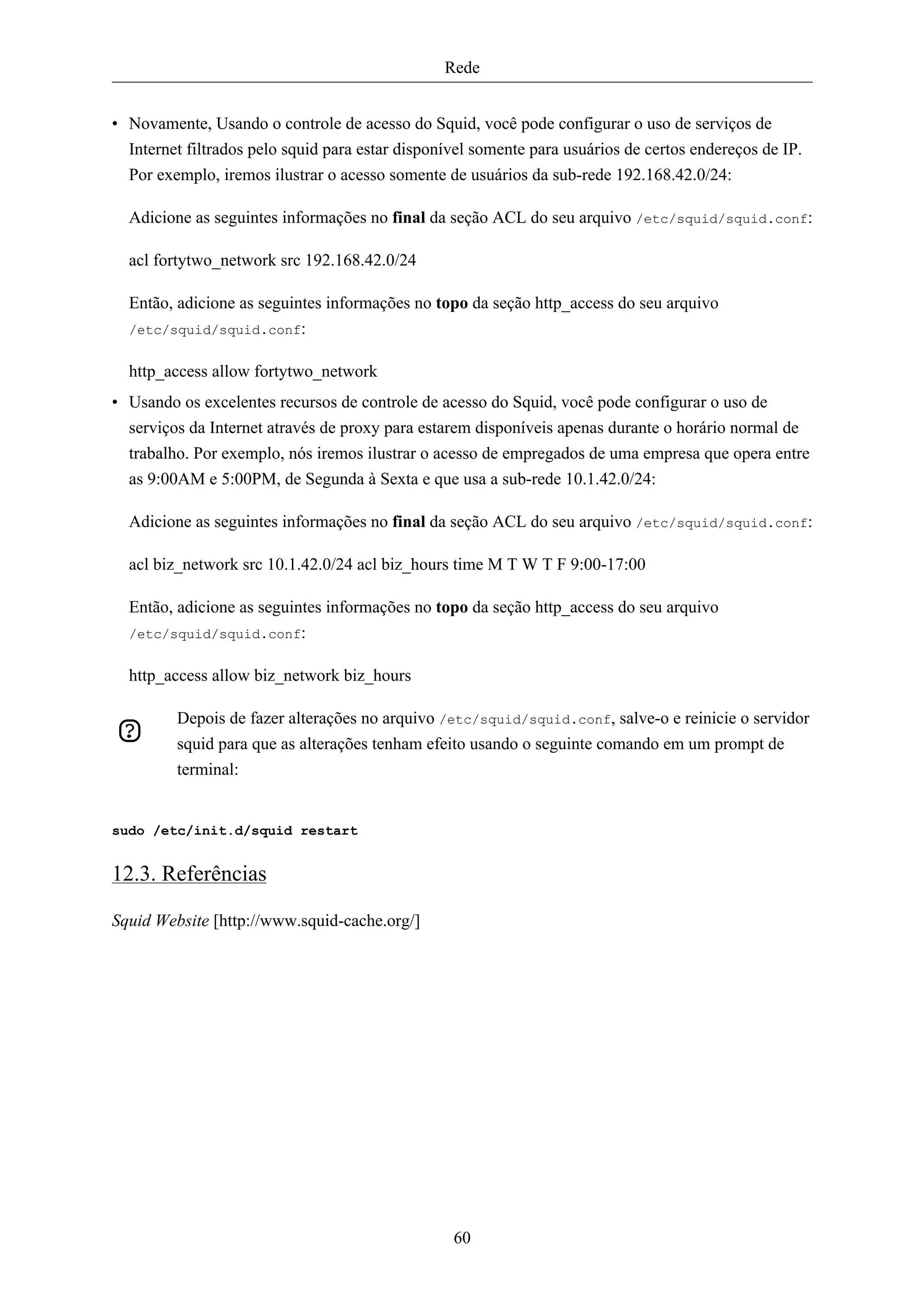 Rede


• Novamente, Usando o controle de acesso do Squid, você pode configurar o uso de serviços de
  Internet filtrados pelo squid para estar disponível somente para usuários de certos endereços de IP.
  Por exemplo, iremos ilustrar o acesso somente de usuários da sub-rede 192.168.42.0/24:

  Adicione as seguintes informações no final da seção ACL do seu arquivo /etc/squid/squid.conf:

  acl fortytwo_network src 192.168.42.0/24

  Então, adicione as seguintes informações no topo da seção http_access do seu arquivo
  /etc/squid/squid.conf:


  http_access allow fortytwo_network
• Usando os excelentes recursos de controle de acesso do Squid, você pode configurar o uso de
  serviços da Internet através de proxy para estarem disponíveis apenas durante o horário normal de
  trabalho. Por exemplo, nós iremos ilustrar o acesso de empregados de uma empresa que opera entre
  as 9:00AM e 5:00PM, de Segunda à Sexta e que usa a sub-rede 10.1.42.0/24:

  Adicione as seguintes informações no final da seção ACL do seu arquivo /etc/squid/squid.conf:

  acl biz_network src 10.1.42.0/24 acl biz_hours time M T W T F 9:00-17:00

  Então, adicione as seguintes informações no topo da seção http_access do seu arquivo
  /etc/squid/squid.conf:


  http_access allow biz_network biz_hours

         Depois de fazer alterações no arquivo /etc/squid/squid.conf, salve-o e reinicie o servidor
         squid para que as alterações tenham efeito usando o seguinte comando em um prompt de
         terminal:


sudo /etc/init.d/squid restart


12.3. Referências

Squid Website [http://www.squid-cache.org/]




                                                  60
 