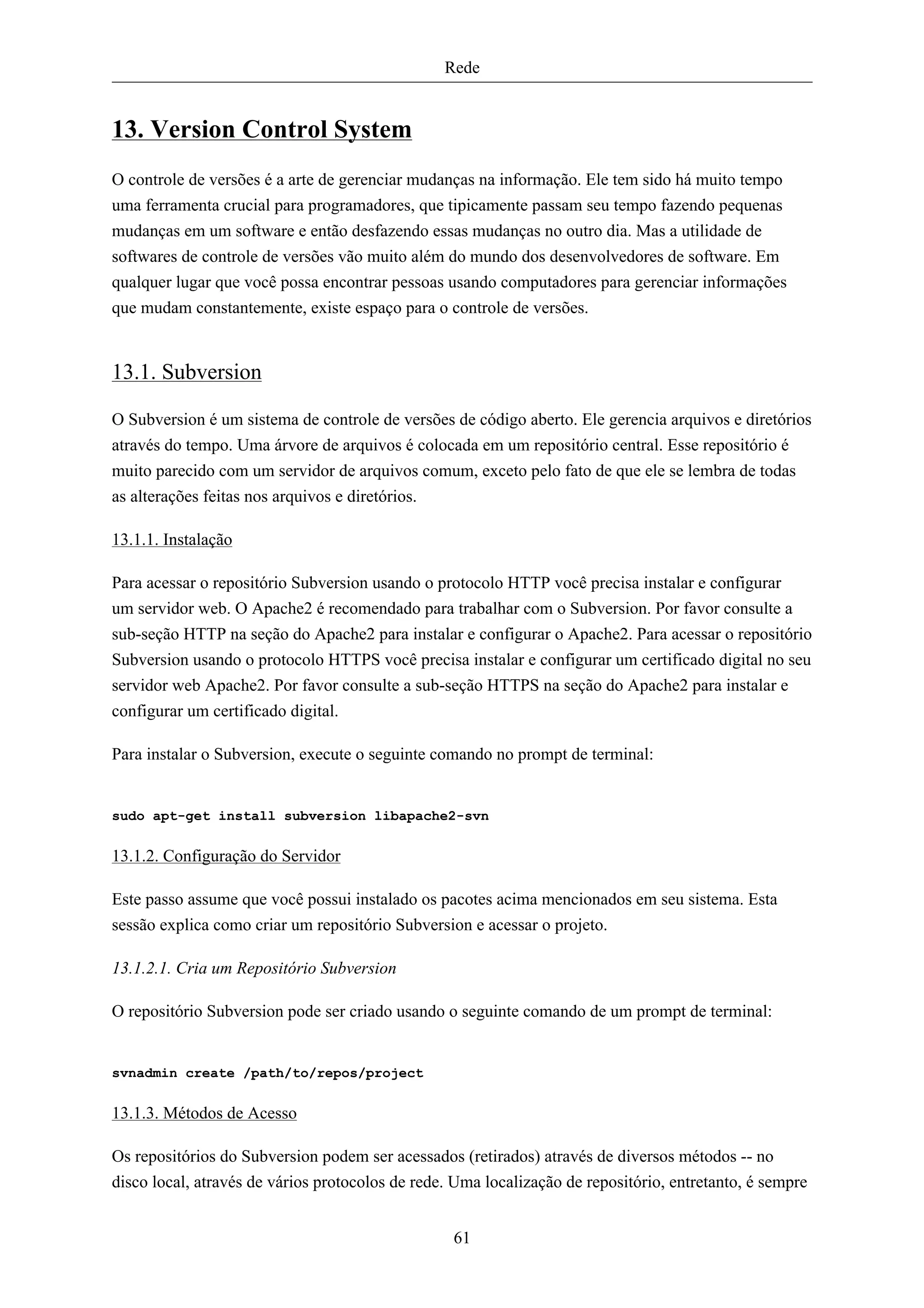 Rede


13. Version Control System
O controle de versões é a arte de gerenciar mudanças na informação. Ele tem sido há muito tempo
uma ferramenta crucial para programadores, que tipicamente passam seu tempo fazendo pequenas
mudanças em um software e então desfazendo essas mudanças no outro dia. Mas a utilidade de
softwares de controle de versões vão muito além do mundo dos desenvolvedores de software. Em
qualquer lugar que você possa encontrar pessoas usando computadores para gerenciar informações
que mudam constantemente, existe espaço para o controle de versões.


13.1. Subversion

O Subversion é um sistema de controle de versões de código aberto. Ele gerencia arquivos e diretórios
através do tempo. Uma árvore de arquivos é colocada em um repositório central. Esse repositório é
muito parecido com um servidor de arquivos comum, exceto pelo fato de que ele se lembra de todas
as alterações feitas nos arquivos e diretórios.

13.1.1. Instalação

Para acessar o repositório Subversion usando o protocolo HTTP você precisa instalar e configurar
um servidor web. O Apache2 é recomendado para trabalhar com o Subversion. Por favor consulte a
sub-seção HTTP na seção do Apache2 para instalar e configurar o Apache2. Para acessar o repositório
Subversion usando o protocolo HTTPS você precisa instalar e configurar um certificado digital no seu
servidor web Apache2. Por favor consulte a sub-seção HTTPS na seção do Apache2 para instalar e
configurar um certificado digital.

Para instalar o Subversion, execute o seguinte comando no prompt de terminal:


sudo apt-get install subversion libapache2-svn


13.1.2. Configuração do Servidor

Este passo assume que você possui instalado os pacotes acima mencionados em seu sistema. Esta
sessão explica como criar um repositório Subversion e acessar o projeto.

13.1.2.1. Cria um Repositório Subversion

O repositório Subversion pode ser criado usando o seguinte comando de um prompt de terminal:


svnadmin create /path/to/repos/project


13.1.3. Métodos de Acesso

Os repositórios do Subversion podem ser acessados (retirados) através de diversos métodos -- no
disco local, através de vários protocolos de rede. Uma localização de repositório, entretanto, é sempre


                                                  61
 