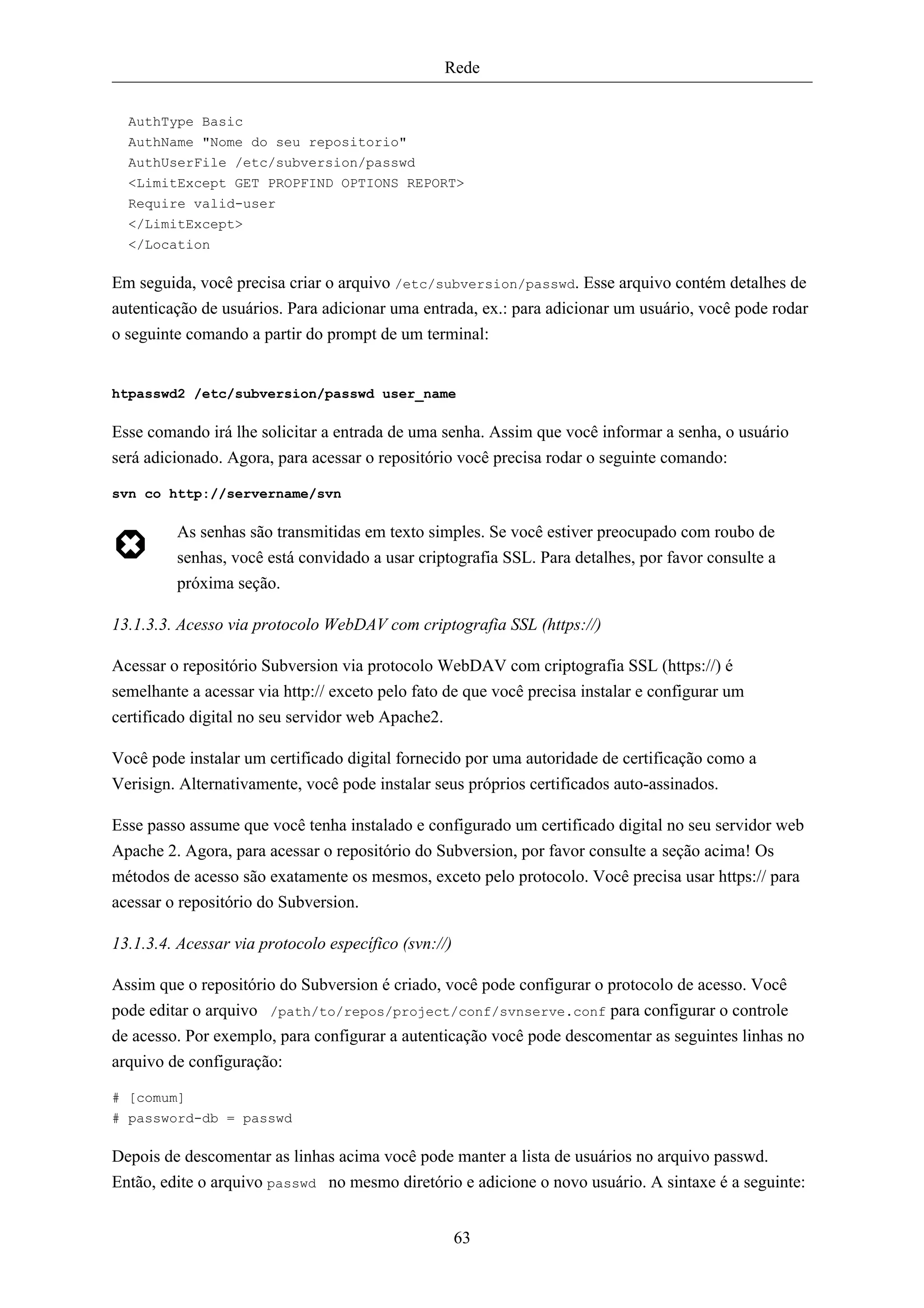 Rede


  AuthType Basic
  AuthName "Nome do seu repositorio"
  AuthUserFile /etc/subversion/passwd
  <LimitExcept GET PROPFIND OPTIONS REPORT>
  Require valid-user
  </LimitExcept>
  </Location

Em seguida, você precisa criar o arquivo /etc/subversion/passwd. Esse arquivo contém detalhes de
autenticação de usuários. Para adicionar uma entrada, ex.: para adicionar um usuário, você pode rodar
o seguinte comando a partir do prompt de um terminal:


htpasswd2 /etc/subversion/passwd user_name

Esse comando irá lhe solicitar a entrada de uma senha. Assim que você informar a senha, o usuário
será adicionado. Agora, para acessar o repositório você precisa rodar o seguinte comando:

svn co http://servername/svn

         As senhas são transmitidas em texto simples. Se você estiver preocupado com roubo de
         senhas, você está convidado a usar criptografia SSL. Para detalhes, por favor consulte a
         próxima seção.

13.1.3.3. Acesso via protocolo WebDAV com criptografia SSL (https://)

Acessar o repositório Subversion via protocolo WebDAV com criptografia SSL (https://) é
semelhante a acessar via http:// exceto pelo fato de que você precisa instalar e configurar um
certificado digital no seu servidor web Apache2.

Você pode instalar um certificado digital fornecido por uma autoridade de certificação como a
Verisign. Alternativamente, você pode instalar seus próprios certificados auto-assinados.

Esse passo assume que você tenha instalado e configurado um certificado digital no seu servidor web
Apache 2. Agora, para acessar o repositório do Subversion, por favor consulte a seção acima! Os
métodos de acesso são exatamente os mesmos, exceto pelo protocolo. Você precisa usar https:// para
acessar o repositório do Subversion.

13.1.3.4. Acessar via protocolo específico (svn://)

Assim que o repositório do Subversion é criado, você pode configurar o protocolo de acesso. Você
pode editar o arquivo /path/to/repos/project/conf/svnserve.conf para configurar o controle
de acesso. Por exemplo, para configurar a autenticação você pode descomentar as seguintes linhas no
arquivo de configuração:

# [comum]
# password-db = passwd

Depois de descomentar as linhas acima você pode manter a lista de usuários no arquivo passwd.
Então, edite o arquivo passwd no mesmo diretório e adicione o novo usuário. A sintaxe é a seguinte:


                                                      63
 