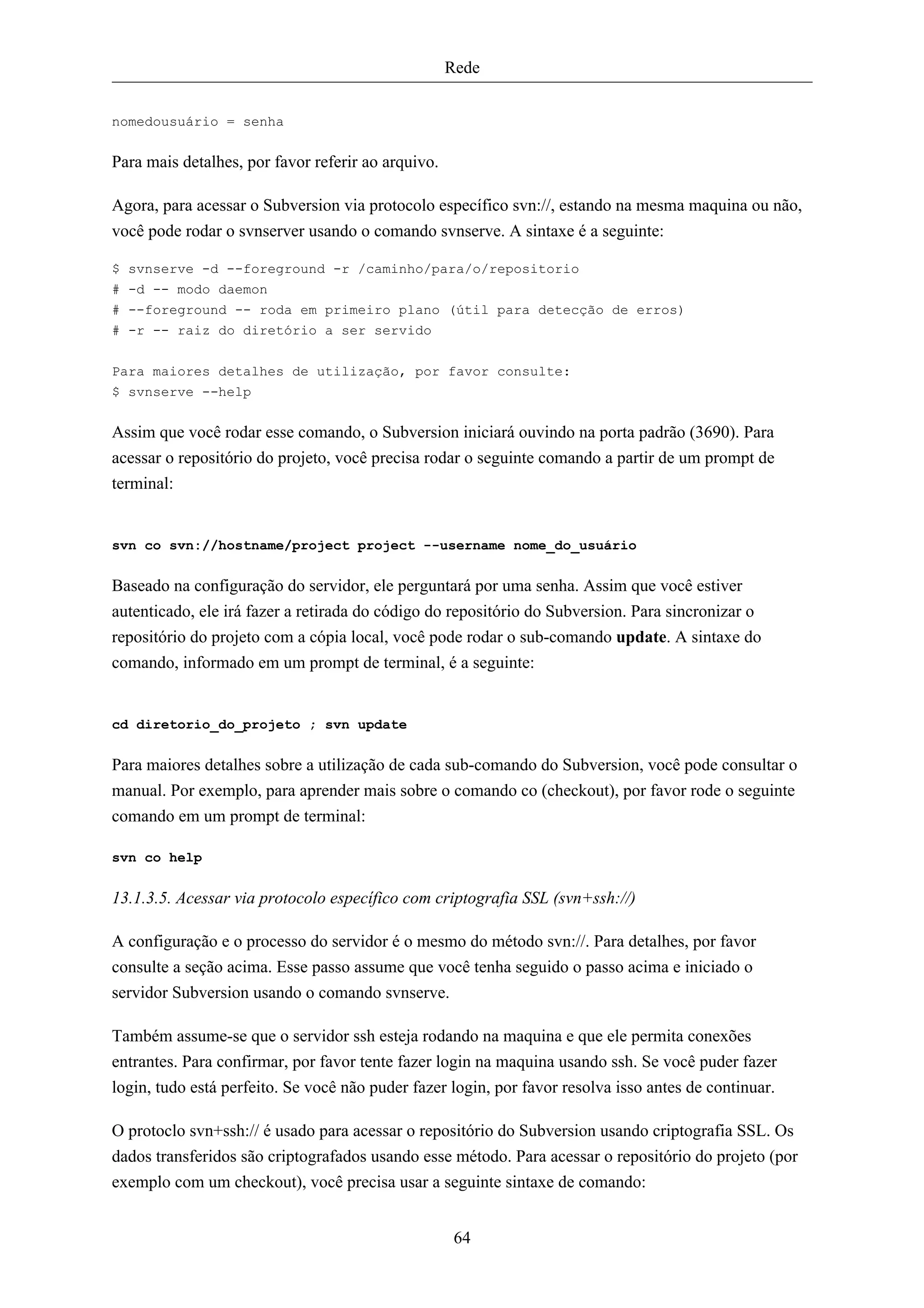 Rede


nomedousuário = senha


Para mais detalhes, por favor referir ao arquivo.

Agora, para acessar o Subversion via protocolo específico svn://, estando na mesma maquina ou não,
você pode rodar o svnserver usando o comando svnserve. A sintaxe é a seguinte:

$ svnserve -d --foreground -r /caminho/para/o/repositorio
# -d -- modo daemon
# --foreground -- roda em primeiro plano (útil para detecção de erros)
# -r -- raiz do diretório a ser servido

Para maiores detalhes de utilização, por favor consulte:
$ svnserve --help


Assim que você rodar esse comando, o Subversion iniciará ouvindo na porta padrão (3690). Para
acessar o repositório do projeto, você precisa rodar o seguinte comando a partir de um prompt de
terminal:


svn co svn://hostname/project project --username nome_do_usuário


Baseado na configuração do servidor, ele perguntará por uma senha. Assim que você estiver
autenticado, ele irá fazer a retirada do código do repositório do Subversion. Para sincronizar o
repositório do projeto com a cópia local, você pode rodar o sub-comando update. A sintaxe do
comando, informado em um prompt de terminal, é a seguinte:


cd diretorio_do_projeto ; svn update


Para maiores detalhes sobre a utilização de cada sub-comando do Subversion, você pode consultar o
manual. Por exemplo, para aprender mais sobre o comando co (checkout), por favor rode o seguinte
comando em um prompt de terminal:

svn co help


13.1.3.5. Acessar via protocolo específico com criptografia SSL (svn+ssh://)

A configuração e o processo do servidor é o mesmo do método svn://. Para detalhes, por favor
consulte a seção acima. Esse passo assume que você tenha seguido o passo acima e iniciado o
servidor Subversion usando o comando svnserve.

Também assume-se que o servidor ssh esteja rodando na maquina e que ele permita conexões
entrantes. Para confirmar, por favor tente fazer login na maquina usando ssh. Se você puder fazer
login, tudo está perfeito. Se você não puder fazer login, por favor resolva isso antes de continuar.

O protoclo svn+ssh:// é usado para acessar o repositório do Subversion usando criptografia SSL. Os
dados transferidos são criptografados usando esse método. Para acessar o repositório do projeto (por
exemplo com um checkout), você precisa usar a seguinte sintaxe de comando:


                                                     64
 