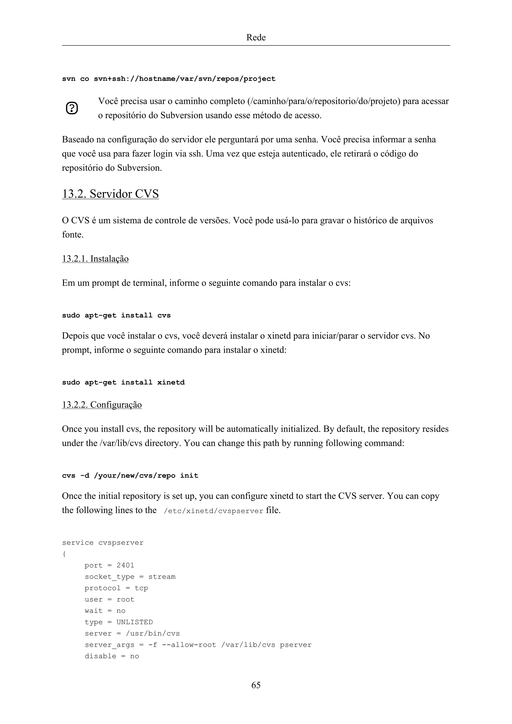 Rede



svn co svn+ssh://hostname/var/svn/repos/project


         Você precisa usar o caminho completo (/caminho/para/o/repositorio/do/projeto) para acessar
         o repositório do Subversion usando esse método de acesso.

Baseado na configuração do servidor ele perguntará por uma senha. Você precisa informar a senha
que você usa para fazer login via ssh. Uma vez que esteja autenticado, ele retirará o código do
repositório do Subversion.

13.2. Servidor CVS

O CVS é um sistema de controle de versões. Você pode usá-lo para gravar o histórico de arquivos
fonte.

13.2.1. Instalação

Em um prompt de terminal, informe o seguinte comando para instalar o cvs:


sudo apt-get install cvs

Depois que você instalar o cvs, você deverá instalar o xinetd para iniciar/parar o servidor cvs. No
prompt, informe o seguinte comando para instalar o xinetd:


sudo apt-get install xinetd


13.2.2. Configuração

Once you install cvs, the repository will be automatically initialized. By default, the repository resides
under the /var/lib/cvs directory. You can change this path by running following command:


cvs -d /your/new/cvs/repo init

Once the initial repository is set up, you can configure xinetd to start the CVS server. You can copy
the following lines to the /etc/xinetd/cvspserver file.


service cvspserver
{
      port = 2401
      socket_type = stream
      protocol = tcp
      user = root
      wait = no
      type = UNLISTED
      server = /usr/bin/cvs
      server_args = -f --allow-root /var/lib/cvs pserver
      disable = no


                                                   65
 