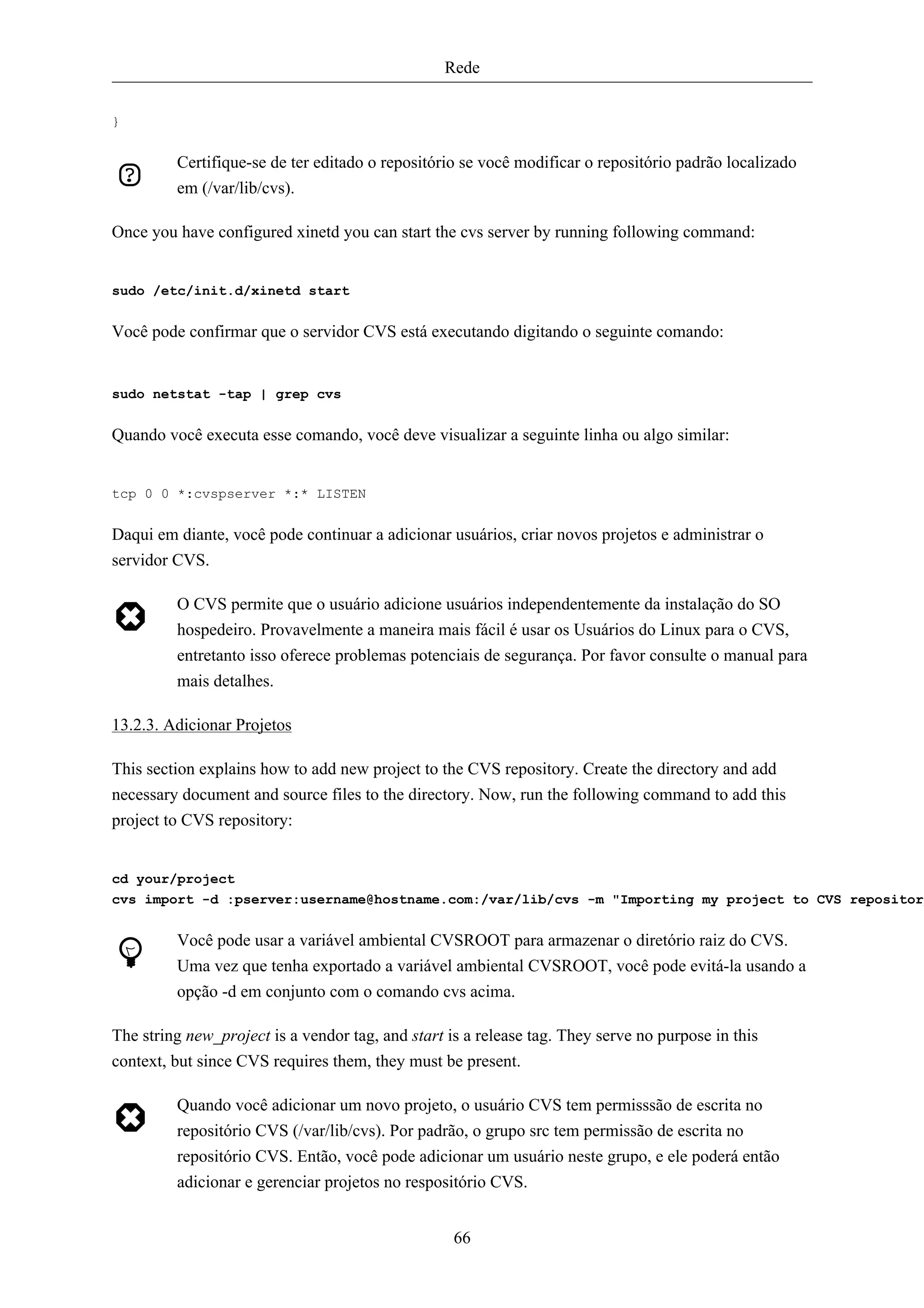 Rede


}


         Certifique-se de ter editado o repositório se você modificar o repositório padrão localizado
         em (/var/lib/cvs).

Once you have configured xinetd you can start the cvs server by running following command:


sudo /etc/init.d/xinetd start


Você pode confirmar que o servidor CVS está executando digitando o seguinte comando:


sudo netstat -tap | grep cvs


Quando você executa esse comando, você deve visualizar a seguinte linha ou algo similar:


tcp 0 0 *:cvspserver *:* LISTEN


Daqui em diante, você pode continuar a adicionar usuários, criar novos projetos e administrar o
servidor CVS.

         O CVS permite que o usuário adicione usuários independentemente da instalação do SO
         hospedeiro. Provavelmente a maneira mais fácil é usar os Usuários do Linux para o CVS,
         entretanto isso oferece problemas potenciais de segurança. Por favor consulte o manual para
         mais detalhes.

13.2.3. Adicionar Projetos

This section explains how to add new project to the CVS repository. Create the directory and add
necessary document and source files to the directory. Now, run the following command to add this
project to CVS repository:


cd your/project
cvs import -d :pserver:username@hostname.com:/var/lib/cvs -m "Importing my project to CVS repository


         Você pode usar a variável ambiental CVSROOT para armazenar o diretório raiz do CVS.
         Uma vez que tenha exportado a variável ambiental CVSROOT, você pode evitá-la usando a
         opção -d em conjunto com o comando cvs acima.

The string new_project is a vendor tag, and start is a release tag. They serve no purpose in this
context, but since CVS requires them, they must be present.

         Quando você adicionar um novo projeto, o usuário CVS tem permisssão de escrita no
         repositório CVS (/var/lib/cvs). Por padrão, o grupo src tem permissão de escrita no
         repositório CVS. Então, você pode adicionar um usuário neste grupo, e ele poderá então
         adicionar e gerenciar projetos no respositório CVS.


                                                   66
 
