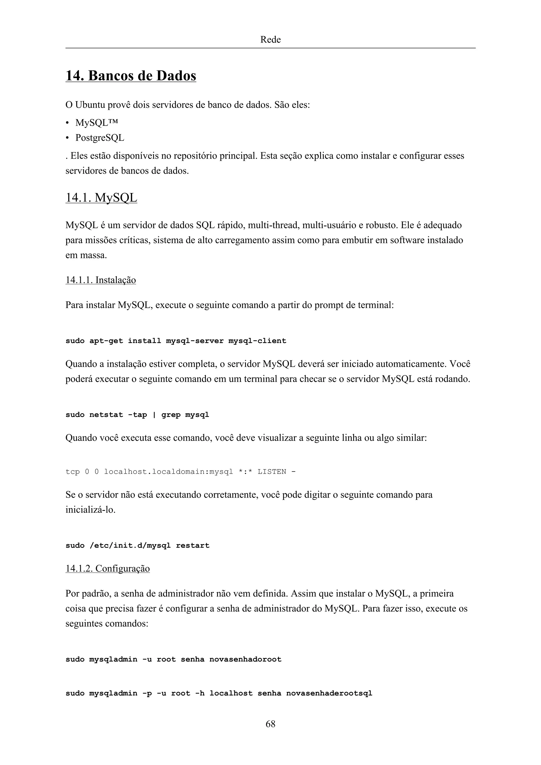 Rede


14. Bancos de Dados
O Ubuntu provê dois servidores de banco de dados. São eles:
• MySQL™
• PostgreSQL
. Eles estão disponíveis no repositório principal. Esta seção explica como instalar e configurar esses
servidores de bancos de dados.

14.1. MySQL

MySQL é um servidor de dados SQL rápido, multi-thread, multi-usuário e robusto. Ele é adequado
para missões críticas, sistema de alto carregamento assim como para embutir em software instalado
em massa.

14.1.1. Instalação

Para instalar MySQL, execute o seguinte comando a partir do prompt de terminal:


sudo apt-get install mysql-server mysql-client

Quando a instalação estiver completa, o servidor MySQL deverá ser iniciado automaticamente. Você
poderá executar o seguinte comando em um terminal para checar se o servidor MySQL está rodando.


sudo netstat -tap | grep mysql

Quando você executa esse comando, você deve visualizar a seguinte linha ou algo similar:


tcp 0 0 localhost.localdomain:mysql *:* LISTEN -

Se o servidor não está executando corretamente, você pode digitar o seguinte comando para
inicializá-lo.


sudo /etc/init.d/mysql restart

14.1.2. Configuração

Por padrão, a senha de administrador não vem definida. Assim que instalar o MySQL, a primeira
coisa que precisa fazer é configurar a senha de administrador do MySQL. Para fazer isso, execute os
seguintes comandos:


sudo mysqladmin -u root senha novasenhadoroot



sudo mysqladmin -p -u root -h localhost senha novasenhaderootsql


                                                   68
 