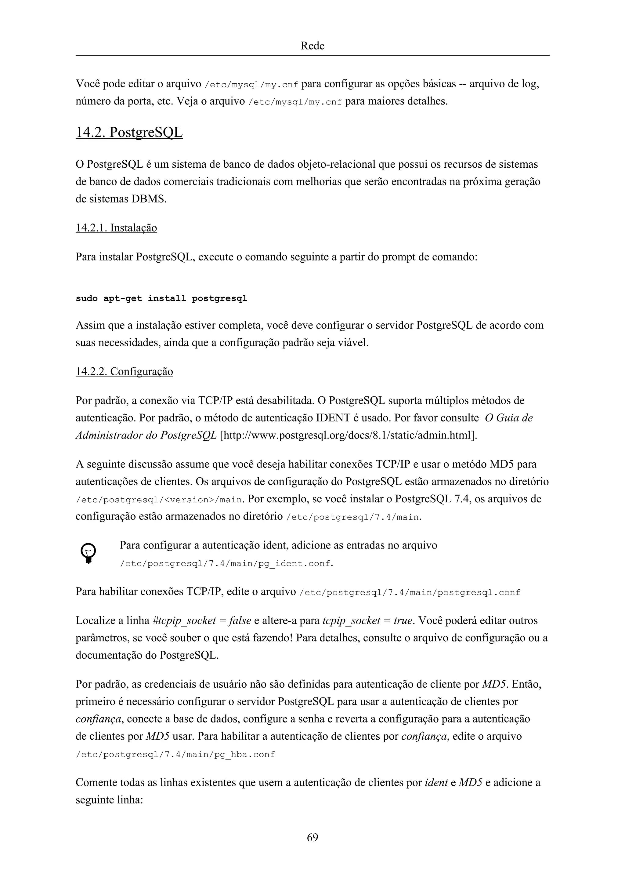 Rede


Você pode editar o arquivo /etc/mysql/my.cnf para configurar as opções básicas -- arquivo de log,
número da porta, etc. Veja o arquivo /etc/mysql/my.cnf para maiores detalhes.

14.2. PostgreSQL

O PostgreSQL é um sistema de banco de dados objeto-relacional que possui os recursos de sistemas
de banco de dados comerciais tradicionais com melhorias que serão encontradas na próxima geração
de sistemas DBMS.

14.2.1. Instalação

Para instalar PostgreSQL, execute o comando seguinte a partir do prompt de comando:


sudo apt-get install postgresql


Assim que a instalação estiver completa, você deve configurar o servidor PostgreSQL de acordo com
suas necessidades, ainda que a configuração padrão seja viável.

14.2.2. Configuração

Por padrão, a conexão via TCP/IP está desabilitada. O PostgreSQL suporta múltiplos métodos de
autenticação. Por padrão, o método de autenticação IDENT é usado. Por favor consulte O Guia de
Administrador do PostgreSQL [http://www.postgresql.org/docs/8.1/static/admin.html].

A seguinte discussão assume que você deseja habilitar conexões TCP/IP e usar o metódo MD5 para
autenticações de clientes. Os arquivos de configuração do PostgreSQL estão armazenados no diretório
/etc/postgresql/<version>/main. Por exemplo, se você instalar o PostgreSQL 7.4, os arquivos de
configuração estão armazenados no diretório /etc/postgresql/7.4/main.

         Para configurar a autenticação ident, adicione as entradas no arquivo
         /etc/postgresql/7.4/main/pg_ident.conf.


Para habilitar conexões TCP/IP, edite o arquivo /etc/postgresql/7.4/main/postgresql.conf

Localize a linha #tcpip_socket = false e altere-a para tcpip_socket = true. Você poderá editar outros
parâmetros, se você souber o que está fazendo! Para detalhes, consulte o arquivo de configuração ou a
documentação do PostgreSQL.

Por padrão, as credenciais de usuário não são definidas para autenticação de cliente por MD5. Então,
primeiro é necessário configurar o servidor PostgreSQL para usar a autenticação de clientes por
confiança, conecte a base de dados, configure a senha e reverta a configuração para a autenticação
de clientes por MD5 usar. Para habilitar a autenticação de clientes por confiança, edite o arquivo
/etc/postgresql/7.4/main/pg_hba.conf


Comente todas as linhas existentes que usem a autenticação de clientes por ident e MD5 e adicione a
seguinte linha:


                                                 69
 