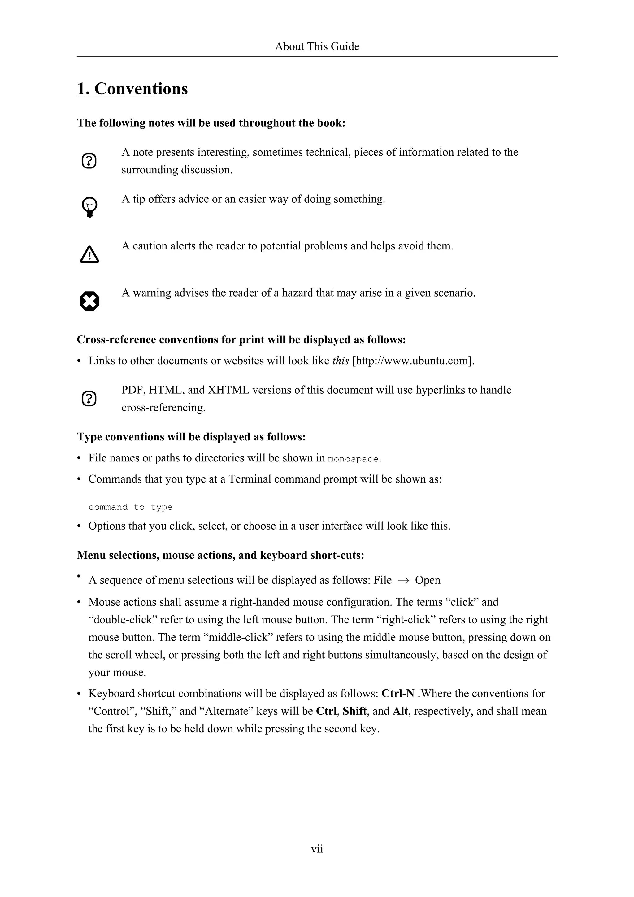 About This Guide


1. Conventions
The following notes will be used throughout the book:

          A note presents interesting, sometimes technical, pieces of information related to the
          surrounding discussion.

          A tip offers advice or an easier way of doing something.


          A caution alerts the reader to potential problems and helps avoid them.


          A warning advises the reader of a hazard that may arise in a given scenario.


Cross-reference conventions for print will be displayed as follows:
• Links to other documents or websites will look like this [http://www.ubuntu.com].

          PDF, HTML, and XHTML versions of this document will use hyperlinks to handle
          cross-referencing.

Type conventions will be displayed as follows:
• File names or paths to directories will be shown in monospace.
• Commands that you type at a Terminal command prompt will be shown as:

  command to type

• Options that you click, select, or choose in a user interface will look like this.

Menu selections, mouse actions, and keyboard short-cuts:
• A sequence of menu selections will be displayed as follows: File → Open

• Mouse actions shall assume a right-handed mouse configuration. The terms “click” and
  “double-click” refer to using the left mouse button. The term “right-click” refers to using the right
  mouse button. The term “middle-click” refers to using the middle mouse button, pressing down on
  the scroll wheel, or pressing both the left and right buttons simultaneously, based on the design of
  your mouse.
• Keyboard shortcut combinations will be displayed as follows: Ctrl-N .Where the conventions for
  “Control”, “Shift,” and “Alternate” keys will be Ctrl, Shift, and Alt, respectively, and shall mean
  the first key is to be held down while pressing the second key.




                                                    vii
 