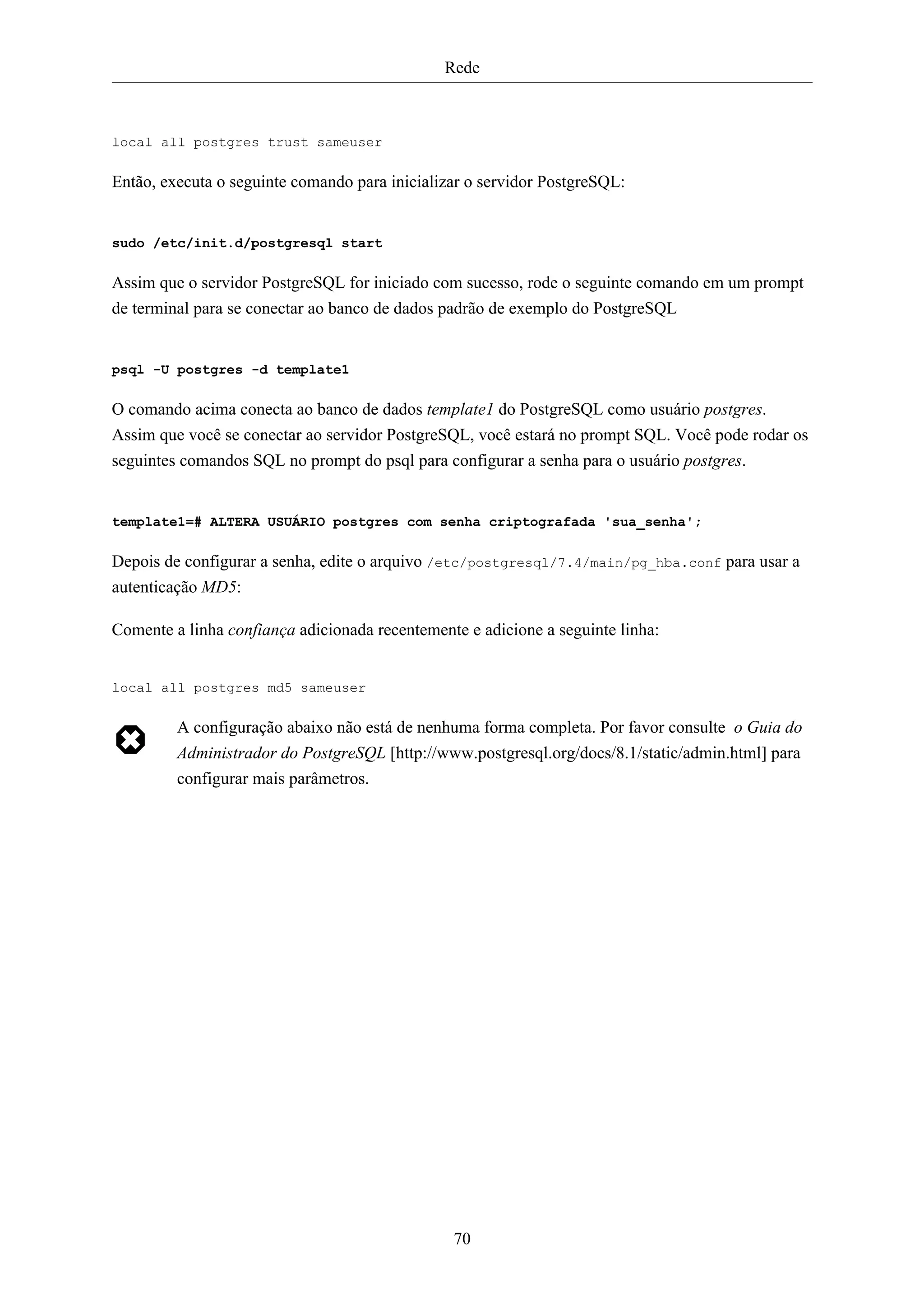 Rede



local all postgres trust sameuser

Então, executa o seguinte comando para inicializar o servidor PostgreSQL:


sudo /etc/init.d/postgresql start

Assim que o servidor PostgreSQL for iniciado com sucesso, rode o seguinte comando em um prompt
de terminal para se conectar ao banco de dados padrão de exemplo do PostgreSQL


psql -U postgres -d template1

O comando acima conecta ao banco de dados template1 do PostgreSQL como usuário postgres.
Assim que você se conectar ao servidor PostgreSQL, você estará no prompt SQL. Você pode rodar os
seguintes comandos SQL no prompt do psql para configurar a senha para o usuário postgres.


template1=# ALTERA USUÁRIO postgres com senha criptografada 'sua_senha';

Depois de configurar a senha, edite o arquivo /etc/postgresql/7.4/main/pg_hba.conf para usar a
autenticação MD5:

Comente a linha confiança adicionada recentemente e adicione a seguinte linha:


local all postgres md5 sameuser

         A configuração abaixo não está de nenhuma forma completa. Por favor consulte o Guia do
         Administrador do PostgreSQL [http://www.postgresql.org/docs/8.1/static/admin.html] para
         configurar mais parâmetros.




                                                70
 