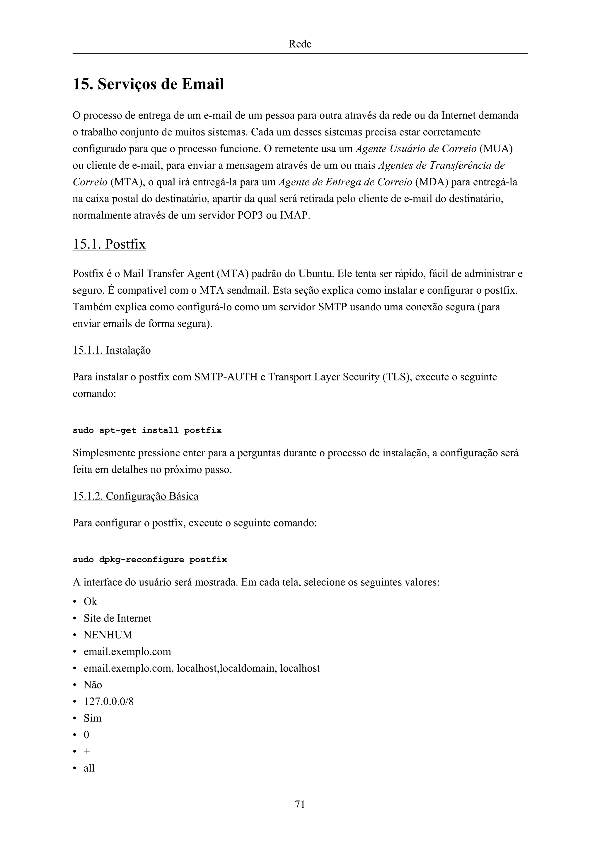 Rede


15. Serviços de Email
O processo de entrega de um e-mail de um pessoa para outra através da rede ou da Internet demanda
o trabalho conjunto de muitos sistemas. Cada um desses sistemas precisa estar corretamente
configurado para que o processo funcione. O remetente usa um Agente Usuário de Correio (MUA)
ou cliente de e-mail, para enviar a mensagem através de um ou mais Agentes de Transferência de
Correio (MTA), o qual irá entregá-la para um Agente de Entrega de Correio (MDA) para entregá-la
na caixa postal do destinatário, apartir da qual será retirada pelo cliente de e-mail do destinatário,
normalmente através de um servidor POP3 ou IMAP.

15.1. Postfix
Postfix é o Mail Transfer Agent (MTA) padrão do Ubuntu. Ele tenta ser rápido, fácil de administrar e
seguro. É compatível com o MTA sendmail. Esta seção explica como instalar e configurar o postfix.
Também explica como configurá-lo como um servidor SMTP usando uma conexão segura (para
enviar emails de forma segura).

15.1.1. Instalação

Para instalar o postfix com SMTP-AUTH e Transport Layer Security (TLS), execute o seguinte
comando:


sudo apt-get install postfix

Simplesmente pressione enter para a perguntas durante o processo de instalação, a configuração será
feita em detalhes no próximo passo.

15.1.2. Configuração Básica

Para configurar o postfix, execute o seguinte comando:


sudo dpkg-reconfigure postfix

A interface do usuário será mostrada. Em cada tela, selecione os seguintes valores:
•   Ok
•   Site de Internet
•   NENHUM
•   email.exemplo.com
•   email.exemplo.com, localhost,localdomain, localhost
•   Não
•   127.0.0.0/8
•   Sim
•   0
•   +
•   all


                                                  71
 