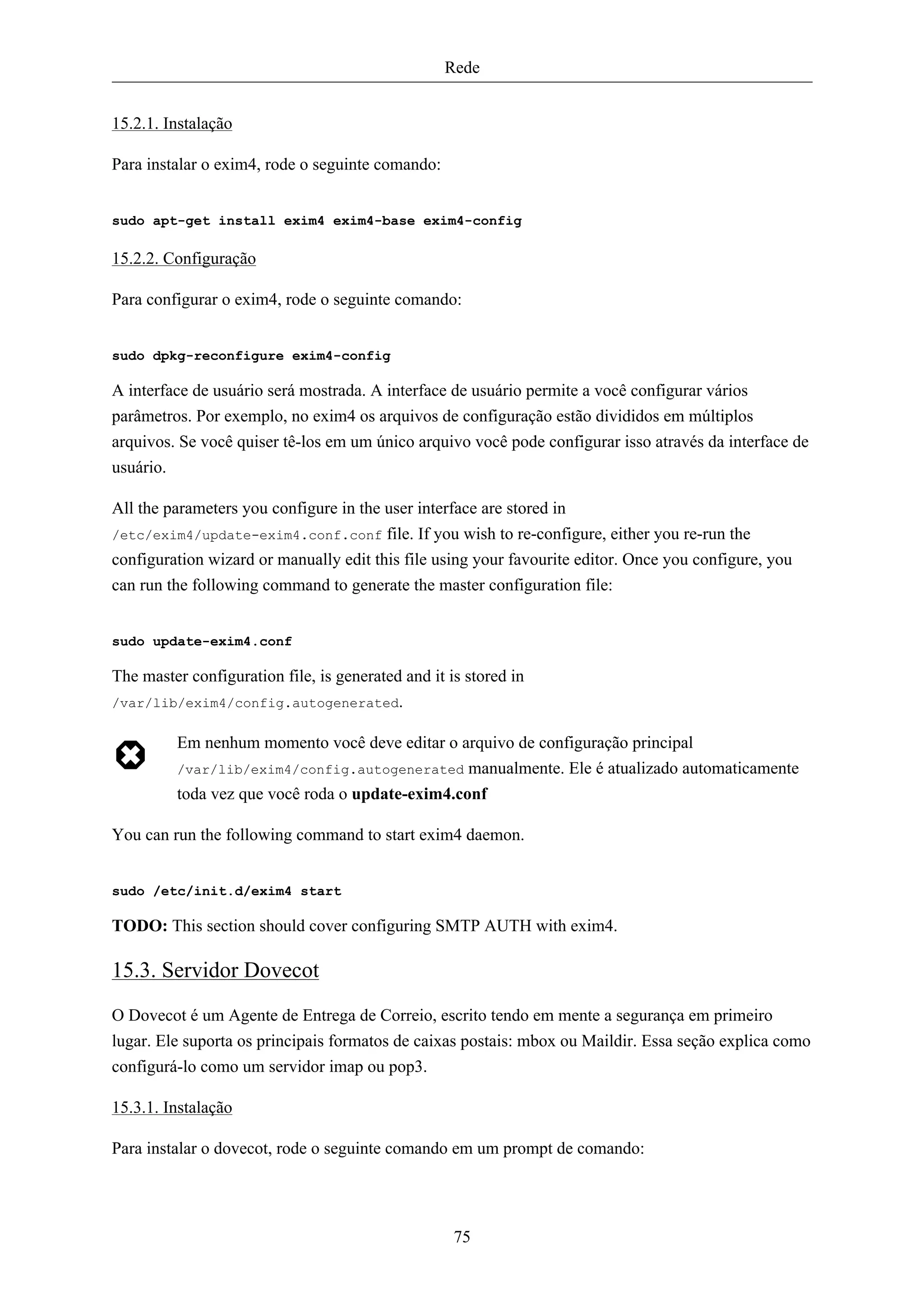 Rede


15.2.1. Instalação

Para instalar o exim4, rode o seguinte comando:


sudo apt-get install exim4 exim4-base exim4-config

15.2.2. Configuração

Para configurar o exim4, rode o seguinte comando:


sudo dpkg-reconfigure exim4-config

A interface de usuário será mostrada. A interface de usuário permite a você configurar vários
parâmetros. Por exemplo, no exim4 os arquivos de configuração estão divididos em múltiplos
arquivos. Se você quiser tê-los em um único arquivo você pode configurar isso através da interface de
usuário.

All the parameters you configure in the user interface are stored in
/etc/exim4/update-exim4.conf.conf file. If you wish to re-configure, either you re-run the
configuration wizard or manually edit this file using your favourite editor. Once you configure, you
can run the following command to generate the master configuration file:


sudo update-exim4.conf

The master configuration file, is generated and it is stored in
/var/lib/exim4/config.autogenerated.

         Em nenhum momento você deve editar o arquivo de configuração principal
         /var/lib/exim4/config.autogenerated manualmente. Ele é atualizado automaticamente
         toda vez que você roda o update-exim4.conf

You can run the following command to start exim4 daemon.


sudo /etc/init.d/exim4 start

TODO: This section should cover configuring SMTP AUTH with exim4.

15.3. Servidor Dovecot
O Dovecot é um Agente de Entrega de Correio, escrito tendo em mente a segurança em primeiro
lugar. Ele suporta os principais formatos de caixas postais: mbox ou Maildir. Essa seção explica como
configurá-lo como um servidor imap ou pop3.

15.3.1. Instalação

Para instalar o dovecot, rode o seguinte comando em um prompt de comando:




                                                    75
 
