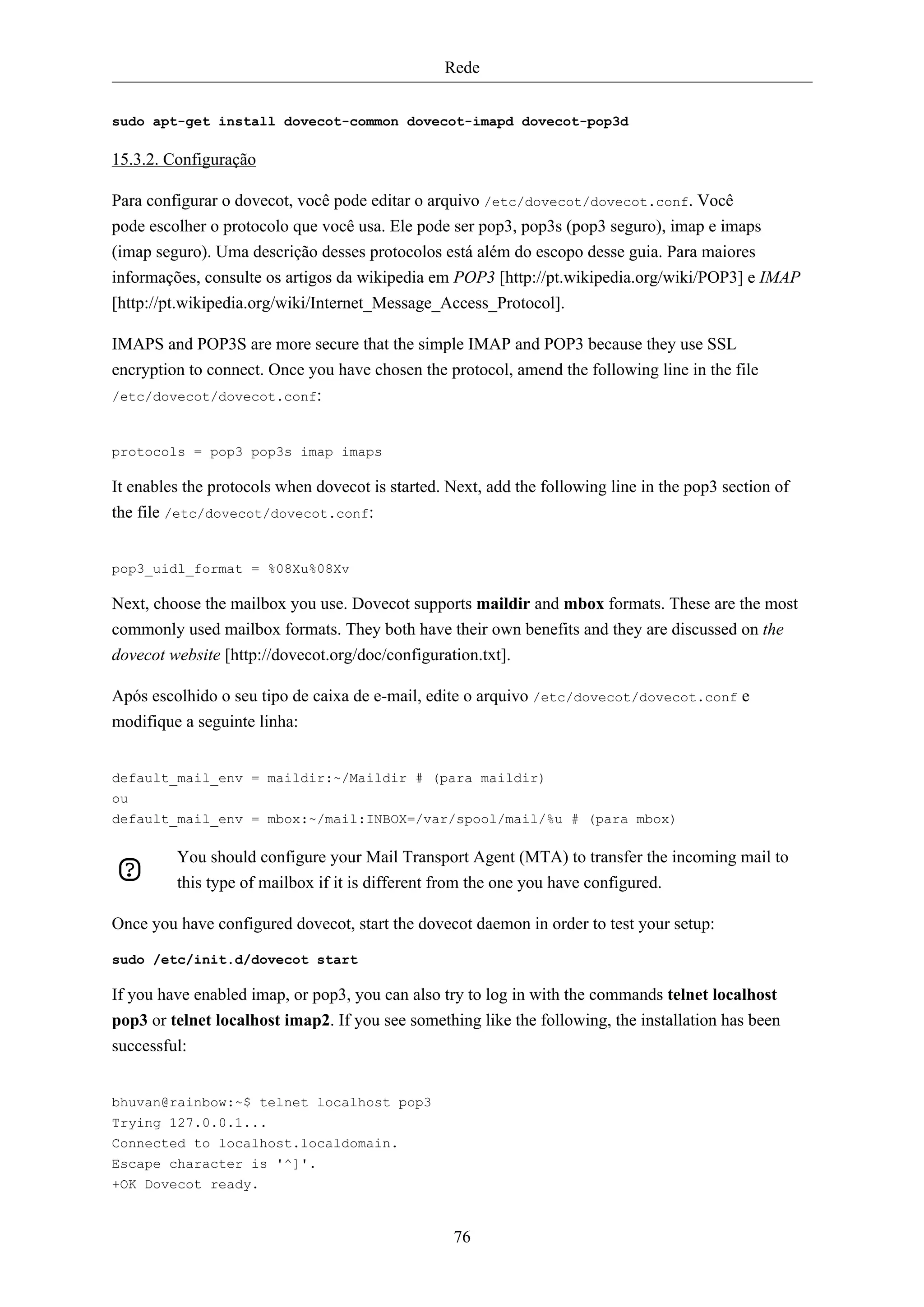 Rede


sudo apt-get install dovecot-common dovecot-imapd dovecot-pop3d

15.3.2. Configuração

Para configurar o dovecot, você pode editar o arquivo /etc/dovecot/dovecot.conf. Você
pode escolher o protocolo que você usa. Ele pode ser pop3, pop3s (pop3 seguro), imap e imaps
(imap seguro). Uma descrição desses protocolos está além do escopo desse guia. Para maiores
informações, consulte os artigos da wikipedia em POP3 [http://pt.wikipedia.org/wiki/POP3] e IMAP
[http://pt.wikipedia.org/wiki/Internet_Message_Access_Protocol].

IMAPS and POP3S are more secure that the simple IMAP and POP3 because they use SSL
encryption to connect. Once you have chosen the protocol, amend the following line in the file
/etc/dovecot/dovecot.conf:



protocols = pop3 pop3s imap imaps

It enables the protocols when dovecot is started. Next, add the following line in the pop3 section of
the file /etc/dovecot/dovecot.conf:


pop3_uidl_format = %08Xu%08Xv

Next, choose the mailbox you use. Dovecot supports maildir and mbox formats. These are the most
commonly used mailbox formats. They both have their own benefits and they are discussed on the
dovecot website [http://dovecot.org/doc/configuration.txt].

Após escolhido o seu tipo de caixa de e-mail, edite o arquivo /etc/dovecot/dovecot.conf e
modifique a seguinte linha:


default_mail_env = maildir:~/Maildir # (para maildir)
ou
default_mail_env = mbox:~/mail:INBOX=/var/spool/mail/%u # (para mbox)

         You should configure your Mail Transport Agent (MTA) to transfer the incoming mail to
         this type of mailbox if it is different from the one you have configured.

Once you have configured dovecot, start the dovecot daemon in order to test your setup:

sudo /etc/init.d/dovecot start

If you have enabled imap, or pop3, you can also try to log in with the commands telnet localhost
pop3 or telnet localhost imap2. If you see something like the following, the installation has been
successful:


bhuvan@rainbow:~$ telnet localhost pop3
Trying 127.0.0.1...
Connected to localhost.localdomain.
Escape character is '^]'.
+OK Dovecot ready.


                                                  76
 