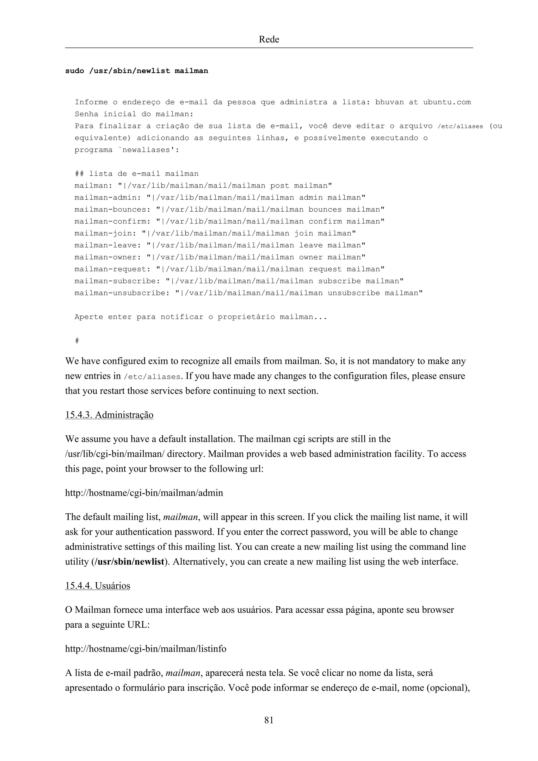 Rede


sudo /usr/sbin/newlist mailman


  Informe o endereço de e-mail da pessoa que administra a lista: bhuvan at ubuntu.com
  Senha inicial do mailman:
  Para finalizar a criação de sua lista de e-mail, você deve editar o arquivo                    /etc/aliases   (ou
  equivalente) adicionando as seguintes linhas, e possivelmente executando o
  programa `newaliases':


  ## lista de e-mail mailman
  mailman: "|/var/lib/mailman/mail/mailman post mailman"
  mailman-admin: "|/var/lib/mailman/mail/mailman admin mailman"
  mailman-bounces: "|/var/lib/mailman/mail/mailman bounces mailman"
  mailman-confirm: "|/var/lib/mailman/mail/mailman confirm mailman"
  mailman-join: "|/var/lib/mailman/mail/mailman join mailman"
  mailman-leave: "|/var/lib/mailman/mail/mailman leave mailman"
  mailman-owner: "|/var/lib/mailman/mail/mailman owner mailman"
  mailman-request: "|/var/lib/mailman/mail/mailman request mailman"
  mailman-subscribe: "|/var/lib/mailman/mail/mailman subscribe mailman"
  mailman-unsubscribe: "|/var/lib/mailman/mail/mailman unsubscribe mailman"


  Aperte enter para notificar o proprietário mailman...

  #

We have configured exim to recognize all emails from mailman. So, it is not mandatory to make any
new entries in /etc/aliases. If you have made any changes to the configuration files, please ensure
that you restart those services before continuing to next section.

15.4.3. Administração

We assume you have a default installation. The mailman cgi scripts are still in the
/usr/lib/cgi-bin/mailman/ directory. Mailman provides a web based administration facility. To access
this page, point your browser to the following url:

http://hostname/cgi-bin/mailman/admin

The default mailing list, mailman, will appear in this screen. If you click the mailing list name, it will
ask for your authentication password. If you enter the correct password, you will be able to change
administrative settings of this mailing list. You can create a new mailing list using the command line
utility (/usr/sbin/newlist). Alternatively, you can create a new mailing list using the web interface.

15.4.4. Usuários

O Mailman fornece uma interface web aos usuários. Para acessar essa página, aponte seu browser
para a seguinte URL:

http://hostname/cgi-bin/mailman/listinfo

A lista de e-mail padrão, mailman, aparecerá nesta tela. Se você clicar no nome da lista, será
apresentado o formulário para inscrição. Você pode informar se endereço de e-mail, nome (opcional),


                                                    81
 