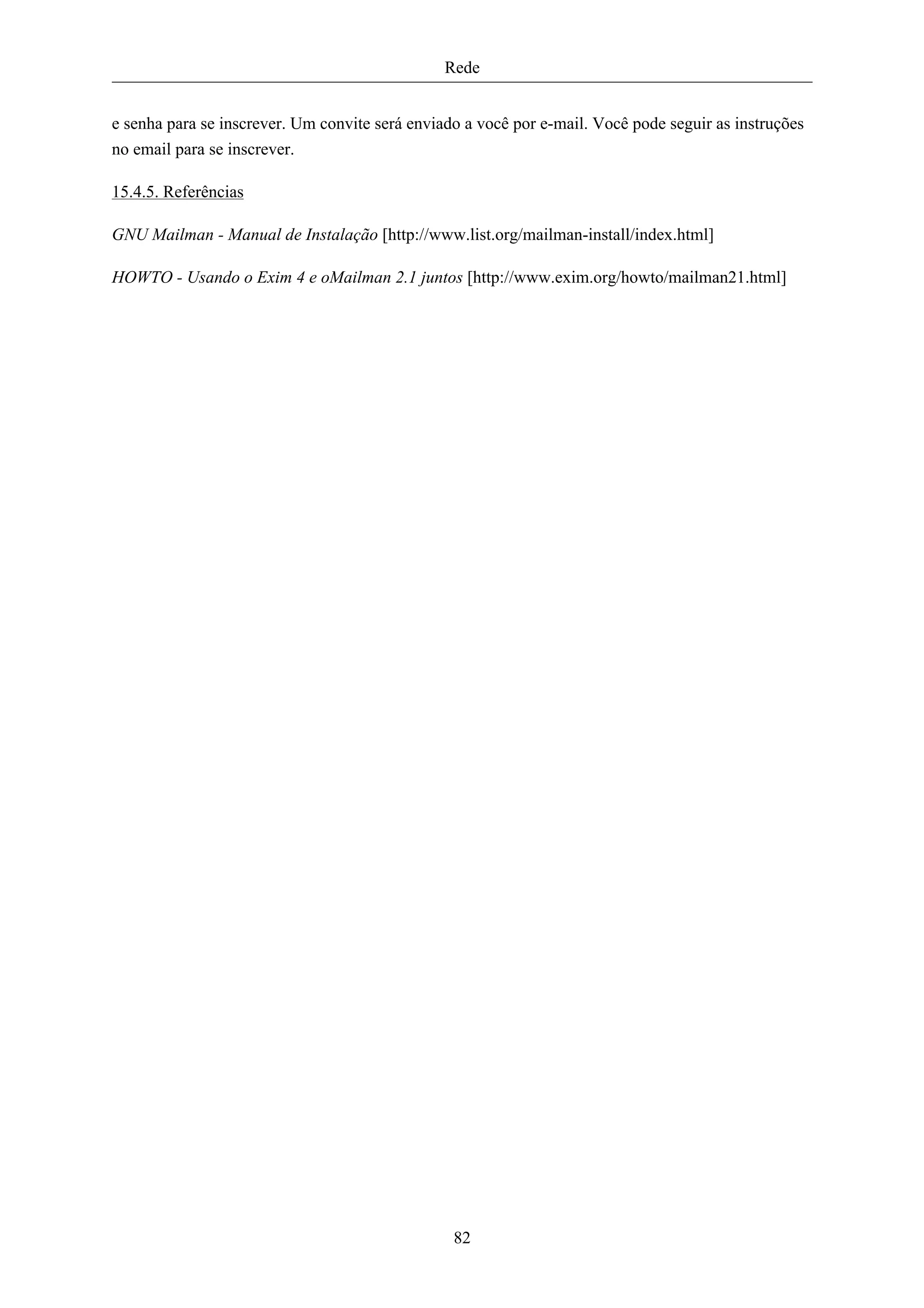 Rede


e senha para se inscrever. Um convite será enviado a você por e-mail. Você pode seguir as instruções
no email para se inscrever.

15.4.5. Referências

GNU Mailman - Manual de Instalação [http://www.list.org/mailman-install/index.html]

HOWTO - Usando o Exim 4 e oMailman 2.1 juntos [http://www.exim.org/howto/mailman21.html]




                                                 82
 