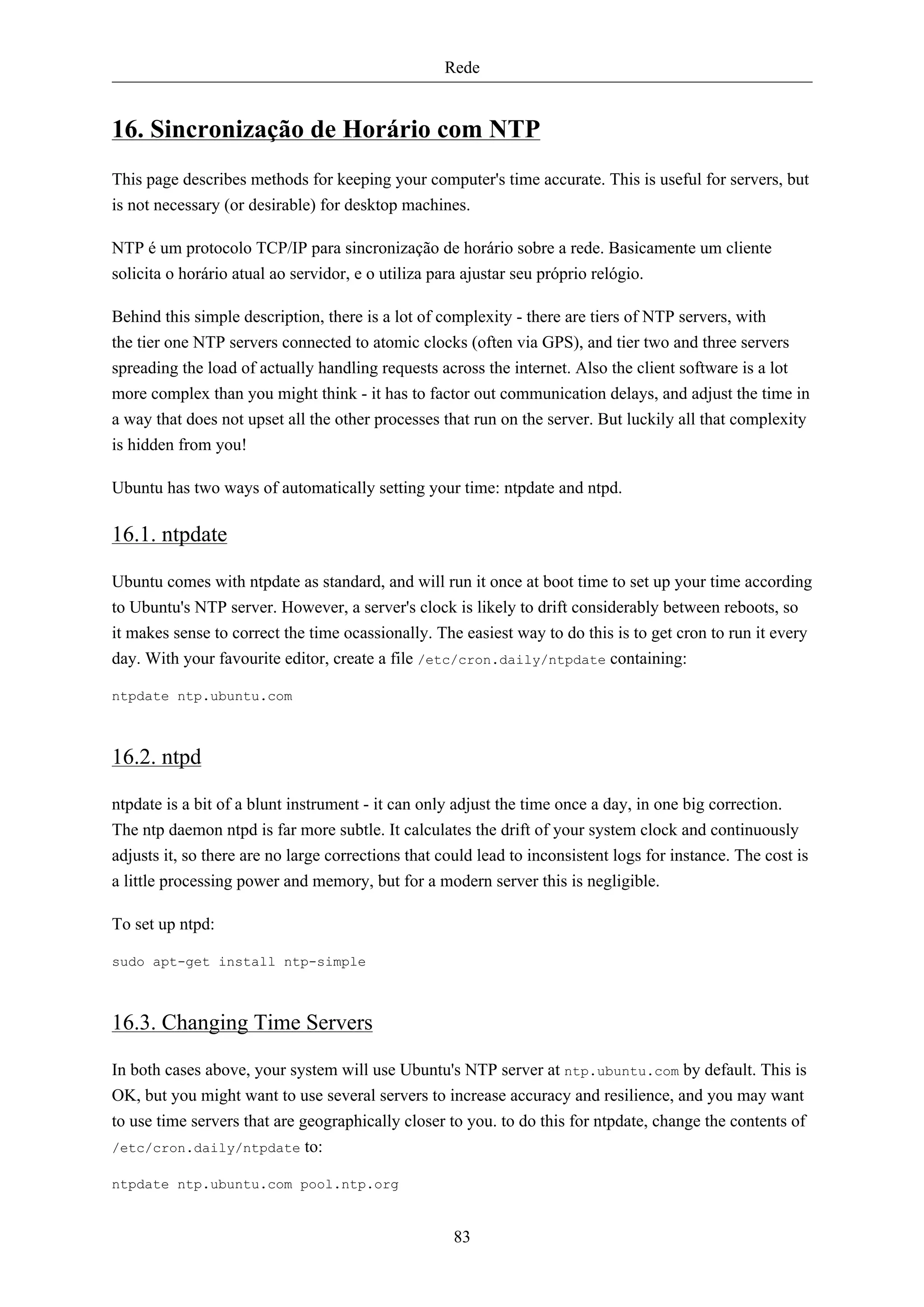 Rede


16. Sincronização de Horário com NTP
This page describes methods for keeping your computer's time accurate. This is useful for servers, but
is not necessary (or desirable) for desktop machines.

NTP é um protocolo TCP/IP para sincronização de horário sobre a rede. Basicamente um cliente
solicita o horário atual ao servidor, e o utiliza para ajustar seu próprio relógio.

Behind this simple description, there is a lot of complexity - there are tiers of NTP servers, with
the tier one NTP servers connected to atomic clocks (often via GPS), and tier two and three servers
spreading the load of actually handling requests across the internet. Also the client software is a lot
more complex than you might think - it has to factor out communication delays, and adjust the time in
a way that does not upset all the other processes that run on the server. But luckily all that complexity
is hidden from you!

Ubuntu has two ways of automatically setting your time: ntpdate and ntpd.

16.1. ntpdate

Ubuntu comes with ntpdate as standard, and will run it once at boot time to set up your time according
to Ubuntu's NTP server. However, a server's clock is likely to drift considerably between reboots, so
it makes sense to correct the time ocassionally. The easiest way to do this is to get cron to run it every
day. With your favourite editor, create a file /etc/cron.daily/ntpdate containing:

ntpdate ntp.ubuntu.com



16.2. ntpd

ntpdate is a bit of a blunt instrument - it can only adjust the time once a day, in one big correction.
The ntp daemon ntpd is far more subtle. It calculates the drift of your system clock and continuously
adjusts it, so there are no large corrections that could lead to inconsistent logs for instance. The cost is
a little processing power and memory, but for a modern server this is negligible.

To set up ntpd:

sudo apt-get install ntp-simple



16.3. Changing Time Servers

In both cases above, your system will use Ubuntu's NTP server at ntp.ubuntu.com by default. This is
OK, but you might want to use several servers to increase accuracy and resilience, and you may want
to use time servers that are geographically closer to you. to do this for ntpdate, change the contents of
/etc/cron.daily/ntpdate to:

ntpdate ntp.ubuntu.com pool.ntp.org


                                                     83
 