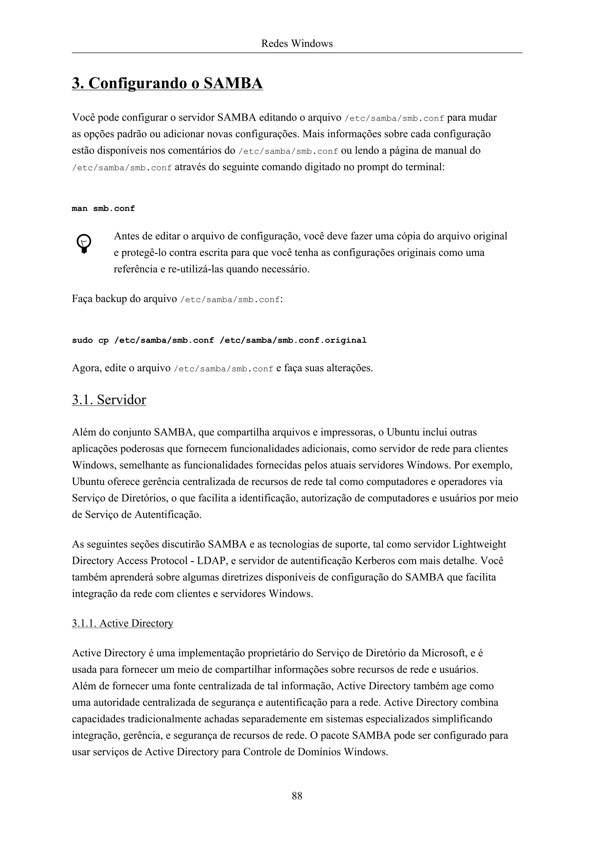 Redes Windows


3. Configurando o SAMBA
Você pode configurar o servidor SAMBA editando o arquivo /etc/samba/smb.conf para mudar
as opções padrão ou adicionar novas configurações. Mais informações sobre cada configuração
estão disponíveis nos comentários do /etc/samba/smb.conf ou lendo a página de manual do
/etc/samba/smb.conf através do seguinte comando digitado no prompt do terminal:



man smb.conf


         Antes de editar o arquivo de configuração, você deve fazer uma cópia do arquivo original
         e protegê-lo contra escrita para que você tenha as configurações originais como uma
         referência e re-utilizá-las quando necessário.

Faça backup do arquivo /etc/samba/smb.conf:


sudo cp /etc/samba/smb.conf /etc/samba/smb.conf.original


Agora, edite o arquivo /etc/samba/smb.conf e faça suas alterações.

3.1. Servidor

Além do conjunto SAMBA, que compartilha arquivos e impressoras, o Ubuntu inclui outras
aplicações poderosas que fornecem funcionalidades adicionais, como servidor de rede para clientes
Windows, semelhante as funcionalidades fornecidas pelos atuais servidores Windows. Por exemplo,
Ubuntu oferece gerência centralizada de recursos de rede tal como computadores e operadores via
Serviço de Diretórios, o que facilita a identificação, autorização de computadores e usuários por meio
de Serviço de Autentificação.

As seguintes seções discutirão SAMBA e as tecnologias de suporte, tal como servidor Lightweight
Directory Access Protocol - LDAP, e servidor de autentificação Kerberos com mais detalhe. Você
também aprenderá sobre algumas diretrizes disponíveis de configuração do SAMBA que facilita
integração da rede com clientes e servidores Windows.

3.1.1. Active Directory

Active Directory é uma implementação proprietário do Serviço de Diretório da Microsoft, e é
usada para fornecer um meio de compartilhar informações sobre recursos de rede e usuários.
Além de fornecer uma fonte centralizada de tal informação, Active Directory também age como
uma autoridade centralizada de segurança e autentificação para a rede. Active Directory combina
capacidades tradicionalmente achadas separademente em sistemas especializados simplificando
integração, gerência, e segurança de recursos de rede. O pacote SAMBA pode ser configurado para
usar serviços de Active Directory para Controle de Domínios Windows.



                                                  88
 