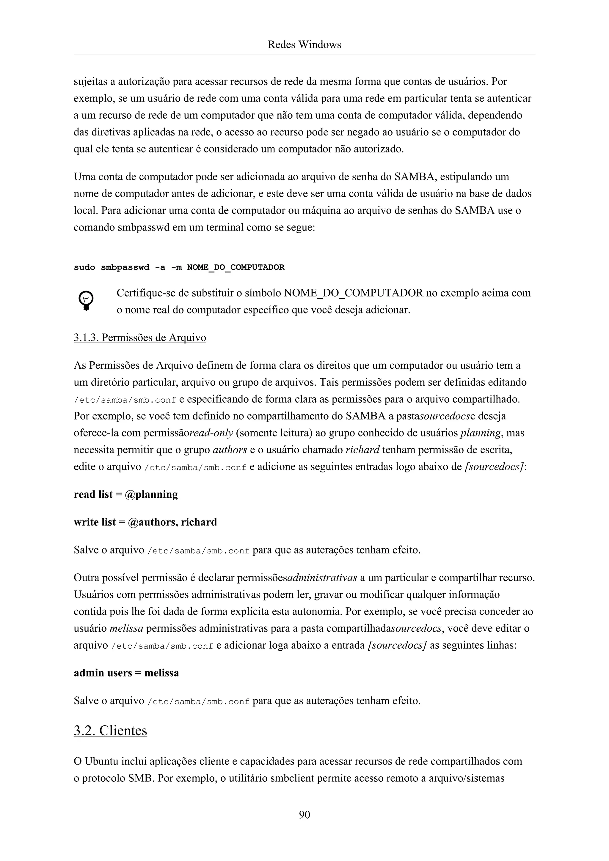 Redes Windows


sujeitas a autorização para acessar recursos de rede da mesma forma que contas de usuários. Por
exemplo, se um usuário de rede com uma conta válida para uma rede em particular tenta se autenticar
a um recurso de rede de um computador que não tem uma conta de computador válida, dependendo
das diretivas aplicadas na rede, o acesso ao recurso pode ser negado ao usuário se o computador do
qual ele tenta se autenticar é considerado um computador não autorizado.

Uma conta de computador pode ser adicionada ao arquivo de senha do SAMBA, estipulando um
nome de computador antes de adicionar, e este deve ser uma conta válida de usuário na base de dados
local. Para adicionar uma conta de computador ou máquina ao arquivo de senhas do SAMBA use o
comando smbpasswd em um terminal como se segue:


sudo smbpasswd -a -m NOME_DO_COMPUTADOR

         Certifique-se de substituir o símbolo NOME_DO_COMPUTADOR no exemplo acima com
         o nome real do computador específico que você deseja adicionar.

3.1.3. Permissões de Arquivo

As Permissões de Arquivo definem de forma clara os direitos que um computador ou usuário tem a
um diretório particular, arquivo ou grupo de arquivos. Tais permissões podem ser definidas editando
/etc/samba/smb.conf e especificando de forma clara as permissões para o arquivo compartilhado.
Por exemplo, se você tem definido no compartilhamento do SAMBA a pastasourcedocse deseja
oferece-la com permissãoread-only (somente leitura) ao grupo conhecido de usuários planning, mas
necessita permitir que o grupo authors e o usuário chamado richard tenham permissão de escrita,
edite o arquivo /etc/samba/smb.conf e adicione as seguintes entradas logo abaixo de [sourcedocs]:

read list = @planning

write list = @authors, richard

Salve o arquivo /etc/samba/smb.conf para que as auterações tenham efeito.

Outra possível permissão é declarar permissõesadministrativas a um particular e compartilhar recurso.
Usuários com permissões administrativas podem ler, gravar ou modificar qualquer informação
contida pois lhe foi dada de forma explícita esta autonomia. Por exemplo, se você precisa conceder ao
usuário melissa permissões administrativas para a pasta compartilhadasourcedocs, você deve editar o
arquivo /etc/samba/smb.conf e adicionar loga abaixo a entrada [sourcedocs] as seguintes linhas:

admin users = melissa

Salve o arquivo /etc/samba/smb.conf para que as auterações tenham efeito.

3.2. Clientes

O Ubuntu inclui aplicações cliente e capacidades para acessar recursos de rede compartilhados com
o protocolo SMB. Por exemplo, o utilitário smbclient permite acesso remoto a arquivo/sistemas


                                                 90
 