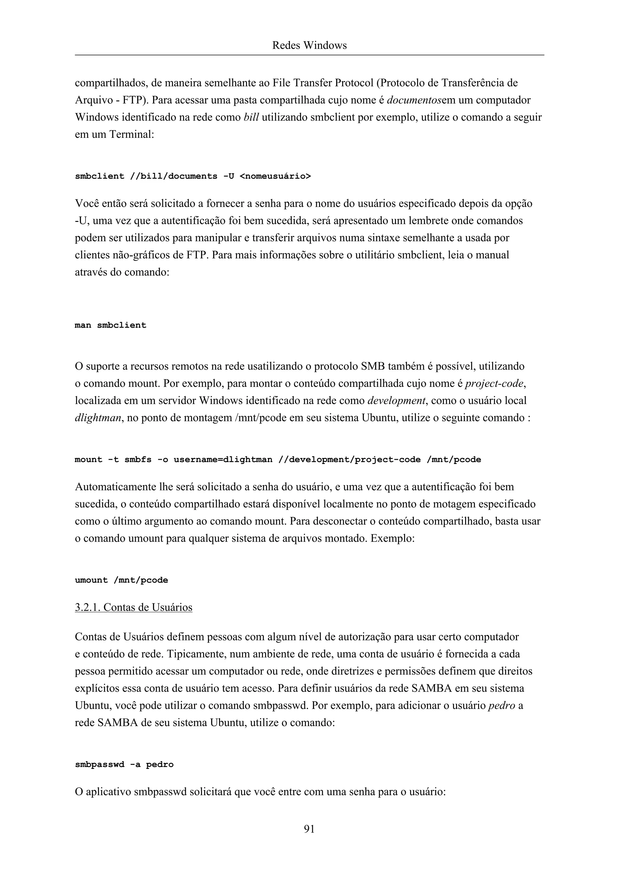 Redes Windows


compartilhados, de maneira semelhante ao File Transfer Protocol (Protocolo de Transferência de
Arquivo - FTP). Para acessar uma pasta compartilhada cujo nome é documentosem um computador
Windows identificado na rede como bill utilizando smbclient por exemplo, utilize o comando a seguir
em um Terminal:


smbclient //bill/documents -U <nomeusuário>


Você então será solicitado a fornecer a senha para o nome do usuários especificado depois da opção
-U, uma vez que a autentificação foi bem sucedida, será apresentado um lembrete onde comandos
podem ser utilizados para manipular e transferir arquivos numa sintaxe semelhante a usada por
clientes não-gráficos de FTP. Para mais informações sobre o utilitário smbclient, leia o manual
através do comando:



man smbclient



O suporte a recursos remotos na rede usatilizando o protocolo SMB também é possível, utilizando
o comando mount. Por exemplo, para montar o conteúdo compartilhada cujo nome é project-code,
localizada em um servidor Windows identificado na rede como development, como o usuário local
dlightman, no ponto de montagem /mnt/pcode em seu sistema Ubuntu, utilize o seguinte comando :


mount -t smbfs -o username=dlightman //development/project-code /mnt/pcode


Automaticamente lhe será solicitado a senha do usuário, e uma vez que a autentificação foi bem
sucedida, o conteúdo compartilhado estará disponível localmente no ponto de motagem especificado
como o último argumento ao comando mount. Para desconectar o conteúdo compartilhado, basta usar
o comando umount para qualquer sistema de arquivos montado. Exemplo:


umount /mnt/pcode


3.2.1. Contas de Usuários

Contas de Usuários definem pessoas com algum nível de autorização para usar certo computador
e conteúdo de rede. Tipicamente, num ambiente de rede, uma conta de usuário é fornecida a cada
pessoa permitido acessar um computador ou rede, onde diretrizes e permissões definem que direitos
explícitos essa conta de usuário tem acesso. Para definir usuários da rede SAMBA em seu sistema
Ubuntu, você pode utilizar o comando smbpasswd. Por exemplo, para adicionar o usuário pedro a
rede SAMBA de seu sistema Ubuntu, utilize o comando:


smbpasswd -a pedro


O aplicativo smbpasswd solicitará que você entre com uma senha para o usuário:


                                                 91
 