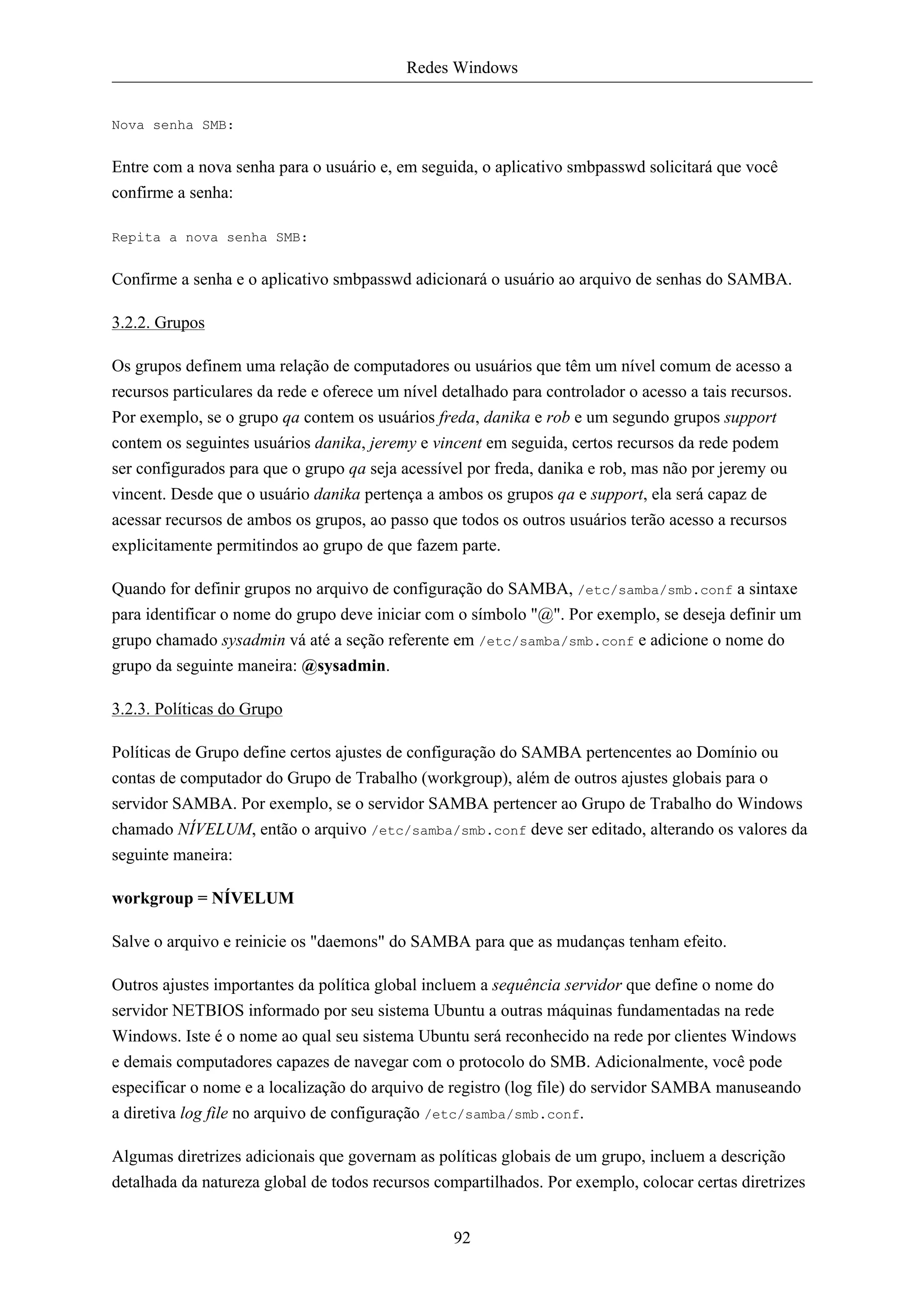 Redes Windows


Nova senha SMB:


Entre com a nova senha para o usuário e, em seguida, o aplicativo smbpasswd solicitará que você
confirme a senha:

Repita a nova senha SMB:


Confirme a senha e o aplicativo smbpasswd adicionará o usuário ao arquivo de senhas do SAMBA.

3.2.2. Grupos

Os grupos definem uma relação de computadores ou usuários que têm um nível comum de acesso a
recursos particulares da rede e oferece um nível detalhado para controlador o acesso a tais recursos.
Por exemplo, se o grupo qa contem os usuários freda, danika e rob e um segundo grupos support
contem os seguintes usuários danika, jeremy e vincent em seguida, certos recursos da rede podem
ser configurados para que o grupo qa seja acessível por freda, danika e rob, mas não por jeremy ou
vincent. Desde que o usuário danika pertença a ambos os grupos qa e support, ela será capaz de
acessar recursos de ambos os grupos, ao passo que todos os outros usuários terão acesso a recursos
explicitamente permitindos ao grupo de que fazem parte.

Quando for definir grupos no arquivo de configuração do SAMBA, /etc/samba/smb.conf a sintaxe
para identificar o nome do grupo deve iniciar com o símbolo "@". Por exemplo, se deseja definir um
grupo chamado sysadmin vá até a seção referente em /etc/samba/smb.conf e adicione o nome do
grupo da seguinte maneira: @sysadmin.

3.2.3. Políticas do Grupo

Políticas de Grupo define certos ajustes de configuração do SAMBA pertencentes ao Domínio ou
contas de computador do Grupo de Trabalho (workgroup), além de outros ajustes globais para o
servidor SAMBA. Por exemplo, se o servidor SAMBA pertencer ao Grupo de Trabalho do Windows
chamado NÍVELUM, então o arquivo /etc/samba/smb.conf deve ser editado, alterando os valores da
seguinte maneira:

workgroup = NÍVELUM

Salve o arquivo e reinicie os "daemons" do SAMBA para que as mudanças tenham efeito.

Outros ajustes importantes da política global incluem a sequência servidor que define o nome do
servidor NETBIOS informado por seu sistema Ubuntu a outras máquinas fundamentadas na rede
Windows. Iste é o nome ao qual seu sistema Ubuntu será reconhecido na rede por clientes Windows
e demais computadores capazes de navegar com o protocolo do SMB. Adicionalmente, você pode
especificar o nome e a localização do arquivo de registro (log file) do servidor SAMBA manuseando
a diretiva log file no arquivo de configuração /etc/samba/smb.conf.

Algumas diretrizes adicionais que governam as políticas globais de um grupo, incluem a descrição
detalhada da natureza global de todos recursos compartilhados. Por exemplo, colocar certas diretrizes


                                                  92
 
