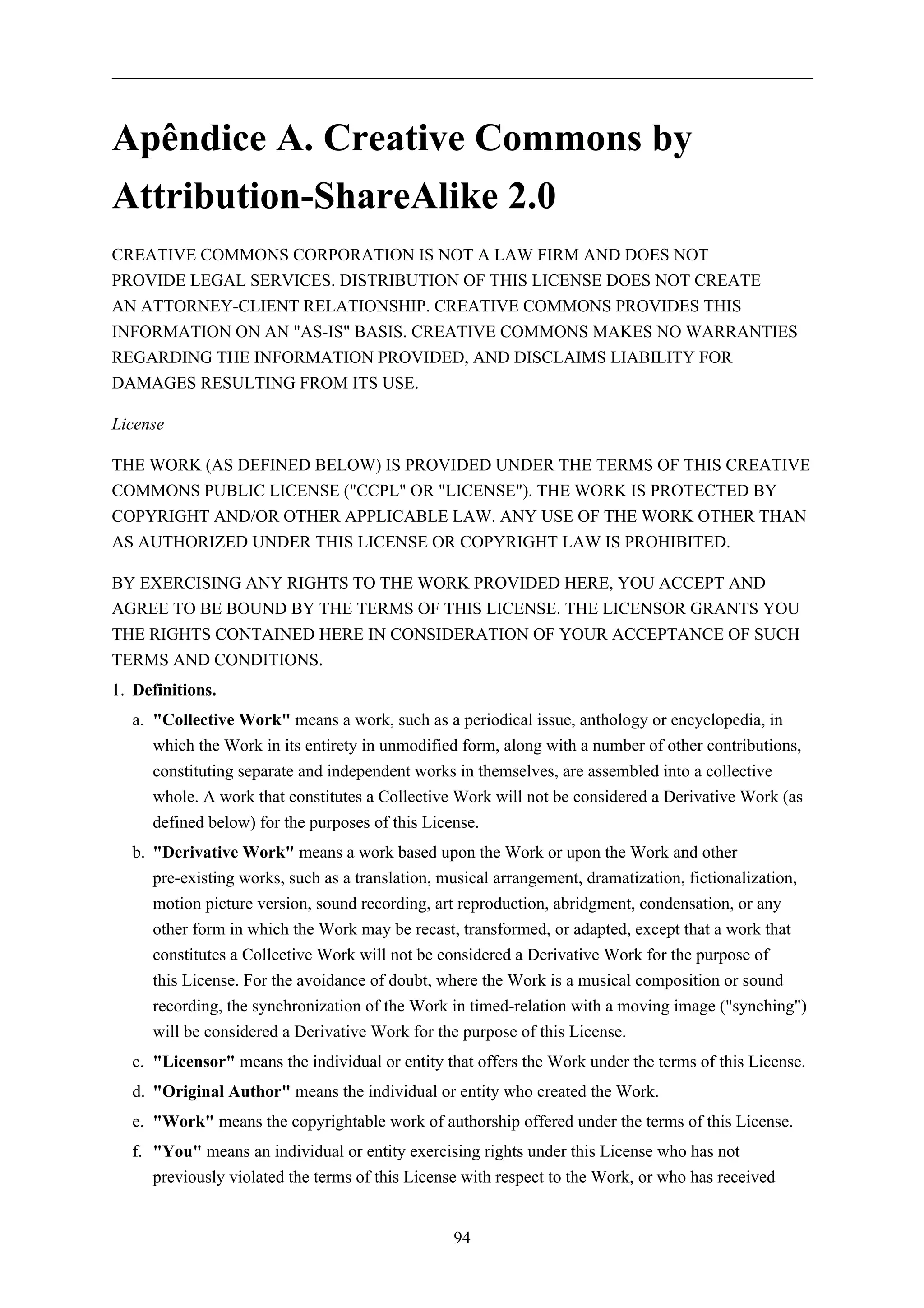 Apêndice A. Creative Commons by
Attribution-ShareAlike 2.0
CREATIVE COMMONS CORPORATION IS NOT A LAW FIRM AND DOES NOT
PROVIDE LEGAL SERVICES. DISTRIBUTION OF THIS LICENSE DOES NOT CREATE
AN ATTORNEY-CLIENT RELATIONSHIP. CREATIVE COMMONS PROVIDES THIS
INFORMATION ON AN "AS-IS" BASIS. CREATIVE COMMONS MAKES NO WARRANTIES
REGARDING THE INFORMATION PROVIDED, AND DISCLAIMS LIABILITY FOR
DAMAGES RESULTING FROM ITS USE.

License

THE WORK (AS DEFINED BELOW) IS PROVIDED UNDER THE TERMS OF THIS CREATIVE
COMMONS PUBLIC LICENSE ("CCPL" OR "LICENSE"). THE WORK IS PROTECTED BY
COPYRIGHT AND/OR OTHER APPLICABLE LAW. ANY USE OF THE WORK OTHER THAN
AS AUTHORIZED UNDER THIS LICENSE OR COPYRIGHT LAW IS PROHIBITED.

BY EXERCISING ANY RIGHTS TO THE WORK PROVIDED HERE, YOU ACCEPT AND
AGREE TO BE BOUND BY THE TERMS OF THIS LICENSE. THE LICENSOR GRANTS YOU
THE RIGHTS CONTAINED HERE IN CONSIDERATION OF YOUR ACCEPTANCE OF SUCH
TERMS AND CONDITIONS.
1. Definitions.
  a. "Collective Work" means a work, such as a periodical issue, anthology or encyclopedia, in
     which the Work in its entirety in unmodified form, along with a number of other contributions,
     constituting separate and independent works in themselves, are assembled into a collective
     whole. A work that constitutes a Collective Work will not be considered a Derivative Work (as
     defined below) for the purposes of this License.
  b. "Derivative Work" means a work based upon the Work or upon the Work and other
     pre-existing works, such as a translation, musical arrangement, dramatization, fictionalization,
     motion picture version, sound recording, art reproduction, abridgment, condensation, or any
     other form in which the Work may be recast, transformed, or adapted, except that a work that
     constitutes a Collective Work will not be considered a Derivative Work for the purpose of
     this License. For the avoidance of doubt, where the Work is a musical composition or sound
     recording, the synchronization of the Work in timed-relation with a moving image ("synching")
     will be considered a Derivative Work for the purpose of this License.
  c. "Licensor" means the individual or entity that offers the Work under the terms of this License.
  d. "Original Author" means the individual or entity who created the Work.
  e. "Work" means the copyrightable work of authorship offered under the terms of this License.
  f. "You" means an individual or entity exercising rights under this License who has not
     previously violated the terms of this License with respect to the Work, or who has received


                                                 94
 