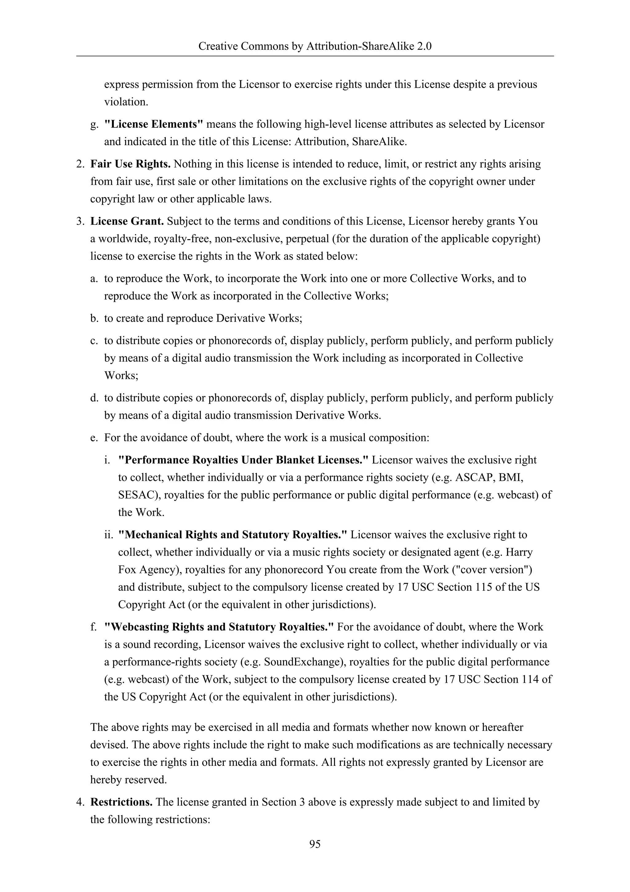 Creative Commons by Attribution-ShareAlike 2.0


      express permission from the Licensor to exercise rights under this License despite a previous
      violation.
   g. "License Elements" means the following high-level license attributes as selected by Licensor
      and indicated in the title of this License: Attribution, ShareAlike.
2. Fair Use Rights. Nothing in this license is intended to reduce, limit, or restrict any rights arising
   from fair use, first sale or other limitations on the exclusive rights of the copyright owner under
   copyright law or other applicable laws.
3. License Grant. Subject to the terms and conditions of this License, Licensor hereby grants You
   a worldwide, royalty-free, non-exclusive, perpetual (for the duration of the applicable copyright)
   license to exercise the rights in the Work as stated below:
   a. to reproduce the Work, to incorporate the Work into one or more Collective Works, and to
      reproduce the Work as incorporated in the Collective Works;
   b. to create and reproduce Derivative Works;
   c. to distribute copies or phonorecords of, display publicly, perform publicly, and perform publicly
      by means of a digital audio transmission the Work including as incorporated in Collective
      Works;
   d. to distribute copies or phonorecords of, display publicly, perform publicly, and perform publicly
      by means of a digital audio transmission Derivative Works.
   e. For the avoidance of doubt, where the work is a musical composition:
      i. "Performance Royalties Under Blanket Licenses." Licensor waives the exclusive right
         to collect, whether individually or via a performance rights society (e.g. ASCAP, BMI,
         SESAC), royalties for the public performance or public digital performance (e.g. webcast) of
         the Work.
      ii. "Mechanical Rights and Statutory Royalties." Licensor waives the exclusive right to
          collect, whether individually or via a music rights society or designated agent (e.g. Harry
          Fox Agency), royalties for any phonorecord You create from the Work ("cover version")
          and distribute, subject to the compulsory license created by 17 USC Section 115 of the US
          Copyright Act (or the equivalent in other jurisdictions).
   f. "Webcasting Rights and Statutory Royalties." For the avoidance of doubt, where the Work
      is a sound recording, Licensor waives the exclusive right to collect, whether individually or via
      a performance-rights society (e.g. SoundExchange), royalties for the public digital performance
      (e.g. webcast) of the Work, subject to the compulsory license created by 17 USC Section 114 of
      the US Copyright Act (or the equivalent in other jurisdictions).

   The above rights may be exercised in all media and formats whether now known or hereafter
   devised. The above rights include the right to make such modifications as are technically necessary
   to exercise the rights in other media and formats. All rights not expressly granted by Licensor are
   hereby reserved.
4. Restrictions. The license granted in Section 3 above is expressly made subject to and limited by
   the following restrictions:

                                                    95
 
