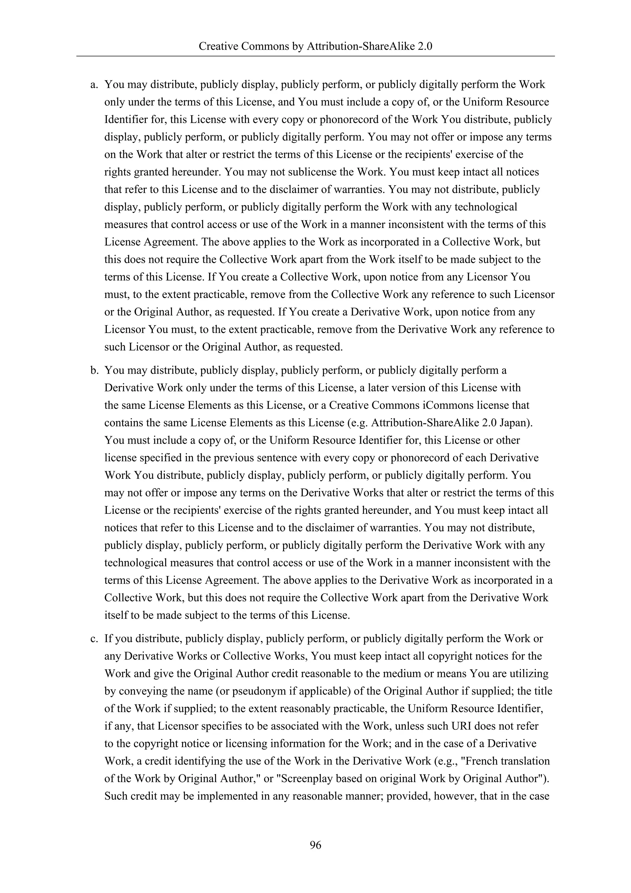Creative Commons by Attribution-ShareAlike 2.0


a. You may distribute, publicly display, publicly perform, or publicly digitally perform the Work
   only under the terms of this License, and You must include a copy of, or the Uniform Resource
   Identifier for, this License with every copy or phonorecord of the Work You distribute, publicly
   display, publicly perform, or publicly digitally perform. You may not offer or impose any terms
   on the Work that alter or restrict the terms of this License or the recipients' exercise of the
   rights granted hereunder. You may not sublicense the Work. You must keep intact all notices
   that refer to this License and to the disclaimer of warranties. You may not distribute, publicly
   display, publicly perform, or publicly digitally perform the Work with any technological
   measures that control access or use of the Work in a manner inconsistent with the terms of this
   License Agreement. The above applies to the Work as incorporated in a Collective Work, but
   this does not require the Collective Work apart from the Work itself to be made subject to the
   terms of this License. If You create a Collective Work, upon notice from any Licensor You
   must, to the extent practicable, remove from the Collective Work any reference to such Licensor
   or the Original Author, as requested. If You create a Derivative Work, upon notice from any
   Licensor You must, to the extent practicable, remove from the Derivative Work any reference to
   such Licensor or the Original Author, as requested.

b. You may distribute, publicly display, publicly perform, or publicly digitally perform a
   Derivative Work only under the terms of this License, a later version of this License with
   the same License Elements as this License, or a Creative Commons iCommons license that
   contains the same License Elements as this License (e.g. Attribution-ShareAlike 2.0 Japan).
   You must include a copy of, or the Uniform Resource Identifier for, this License or other
   license specified in the previous sentence with every copy or phonorecord of each Derivative
   Work You distribute, publicly display, publicly perform, or publicly digitally perform. You
   may not offer or impose any terms on the Derivative Works that alter or restrict the terms of this
   License or the recipients' exercise of the rights granted hereunder, and You must keep intact all
   notices that refer to this License and to the disclaimer of warranties. You may not distribute,
   publicly display, publicly perform, or publicly digitally perform the Derivative Work with any
   technological measures that control access or use of the Work in a manner inconsistent with the
   terms of this License Agreement. The above applies to the Derivative Work as incorporated in a
   Collective Work, but this does not require the Collective Work apart from the Derivative Work
   itself to be made subject to the terms of this License.
c. If you distribute, publicly display, publicly perform, or publicly digitally perform the Work or
   any Derivative Works or Collective Works, You must keep intact all copyright notices for the
   Work and give the Original Author credit reasonable to the medium or means You are utilizing
   by conveying the name (or pseudonym if applicable) of the Original Author if supplied; the title
   of the Work if supplied; to the extent reasonably practicable, the Uniform Resource Identifier,
   if any, that Licensor specifies to be associated with the Work, unless such URI does not refer
   to the copyright notice or licensing information for the Work; and in the case of a Derivative
   Work, a credit identifying the use of the Work in the Derivative Work (e.g., "French translation
   of the Work by Original Author," or "Screenplay based on original Work by Original Author").
   Such credit may be implemented in any reasonable manner; provided, however, that in the case



                                               96
 