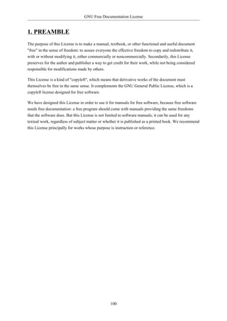 GNU Free Documentation License


1. PREAMBLE
The purpose of this License is to make a manual, textbook, or other functional and useful document
"free" in the sense of freedom: to assure everyone the effective freedom to copy and redistribute it,
with or without modifying it, either commercially or noncommercially. Secondarily, this License
preserves for the author and publisher a way to get credit for their work, while not being considered
responsible for modifications made by others.

This License is a kind of "copyleft", which means that derivative works of the document must
themselves be free in the same sense. It complements the GNU General Public License, which is a
copyleft license designed for free software.

We have designed this License in order to use it for manuals for free software, because free software
needs free documentation: a free program should come with manuals providing the same freedoms
that the software does. But this License is not limited to software manuals; it can be used for any
textual work, regardless of subject matter or whether it is published as a printed book. We recommend
this License principally for works whose purpose is instruction or reference.




                                                  100
 