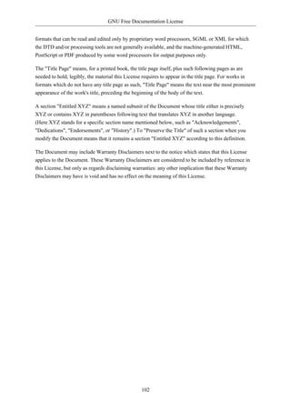 GNU Free Documentation License


formats that can be read and edited only by proprietary word processors, SGML or XML for which
the DTD and/or processing tools are not generally available, and the machine-generated HTML,
PostScript or PDF produced by some word processors for output purposes only.

The "Title Page" means, for a printed book, the title page itself, plus such following pages as are
needed to hold, legibly, the material this License requires to appear in the title page. For works in
formats which do not have any title page as such, "Title Page" means the text near the most prominent
appearance of the work's title, preceding the beginning of the body of the text.

A section "Entitled XYZ" means a named subunit of the Document whose title either is precisely
XYZ or contains XYZ in parentheses following text that translates XYZ in another language.
(Here XYZ stands for a specific section name mentioned below, such as "Acknowledgements",
"Dedications", "Endorsements", or "History".) To "Preserve the Title" of such a section when you
modify the Document means that it remains a section "Entitled XYZ" according to this definition.

The Document may include Warranty Disclaimers next to the notice which states that this License
applies to the Document. These Warranty Disclaimers are considered to be included by reference in
this License, but only as regards disclaiming warranties: any other implication that these Warranty
Disclaimers may have is void and has no effect on the meaning of this License.




                                                 102
 