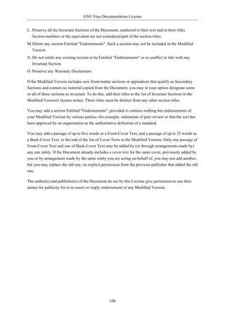 GNU Free Documentation License


L. Preserve all the Invariant Sections of the Document, unaltered in their text and in their titles.
   Section numbers or the equivalent are not considered part of the section titles.
M.Delete any section Entitled "Endorsements". Such a section may not be included in the Modified
  Version.
N. Do not retitle any existing section to be Entitled "Endorsements" or to conflict in title with any
   Invariant Section.
O. Preserve any Warranty Disclaimers.

If the Modified Version includes new front-matter sections or appendices that qualify as Secondary
Sections and contain no material copied from the Document, you may at your option designate some
or all of these sections as invariant. To do this, add their titles to the list of Invariant Sections in the
Modified Version's license notice. These titles must be distinct from any other section titles.

You may add a section Entitled "Endorsements", provided it contains nothing but endorsements of
your Modified Version by various parties--for example, statements of peer review or that the text has
been approved by an organization as the authoritative definition of a standard.

You may add a passage of up to five words as a Front-Cover Text, and a passage of up to 25 words as
a Back-Cover Text, to the end of the list of Cover Texts in the Modified Version. Only one passage of
Front-Cover Text and one of Back-Cover Text may be added by (or through arrangements made by)
any one entity. If the Document already includes a cover text for the same cover, previously added by
you or by arrangement made by the same entity you are acting on behalf of, you may not add another;
but you may replace the old one, on explicit permission from the previous publisher that added the old
one.

The author(s) and publisher(s) of the Document do not by this License give permission to use their
names for publicity for or to assert or imply endorsement of any Modified Version.




                                                    106
 