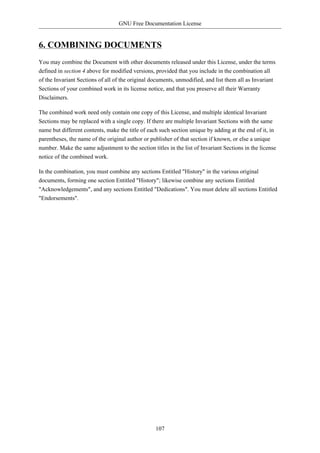 GNU Free Documentation License


6. COMBINING DOCUMENTS
You may combine the Document with other documents released under this License, under the terms
defined in section 4 above for modified versions, provided that you include in the combination all
of the Invariant Sections of all of the original documents, unmodified, and list them all as Invariant
Sections of your combined work in its license notice, and that you preserve all their Warranty
Disclaimers.

The combined work need only contain one copy of this License, and multiple identical Invariant
Sections may be replaced with a single copy. If there are multiple Invariant Sections with the same
name but different contents, make the title of each such section unique by adding at the end of it, in
parentheses, the name of the original author or publisher of that section if known, or else a unique
number. Make the same adjustment to the section titles in the list of Invariant Sections in the license
notice of the combined work.

In the combination, you must combine any sections Entitled "History" in the various original
documents, forming one section Entitled "History"; likewise combine any sections Entitled
"Acknowledgements", and any sections Entitled "Dedications". You must delete all sections Entitled
"Endorsements".




                                                  107
 