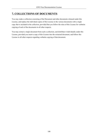 GNU Free Documentation License


7. COLLECTIONS OF DOCUMENTS
You may make a collection consisting of the Document and other documents released under this
License, and replace the individual copies of this License in the various documents with a single
copy that is included in the collection, provided that you follow the rules of this License for verbatim
copying of each of the documents in all other respects.

You may extract a single document from such a collection, and distribute it individually under this
License, provided you insert a copy of this License into the extracted document, and follow this
License in all other respects regarding verbatim copying of that document.




                                                  108
 