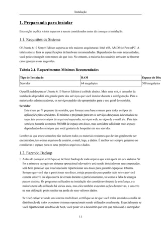 Instalação


1. Preparando para instalar
Esta seção explica vários aspectos a serem considerados antes de começar a instalação.

1.1. Requisitos de Sistema

O Ubuntu 6.10 Server Edition suporta as três maiores arquiteturas: Intel x86, AMD64 e PowerPC. A
tabela abaixo lista as especificações de hardware recomendadas. Dependendo das suas necessidades,
você pode conseguir com menos do que isso. No entanto, a maioria dos usuários arriscam se frustrar
caso ignorem essas sugestões.

Tabela 2.1. Requerimentos Mínimos Recomendados

Tipo de Instalação                                 RAM                                                  Espaço do Disc
Servidor                                           64 megabytes                                         500 megabytes

O perfil padrão para o Ubuntu 6.10 Server Edition é exibido abaixo. Mais uma vez, o tamanho da
instalação dependerá em grande parte dos serviços que você instalar durante a configuração. Para a
maioria dos administradores, os serviços padrão são apropriados para o uso geral do servidor.
Servidor
   Este é um perfil pequeno de servidor, que fornece uma base comum para todos os tipos de
   aplicações para servidores. É mínimo e projetado para ter os serviços desejados adicionados no
   topo, tais como serviços de arquivos/impressão, serviços web, serviços de e-mail, etc. Para tais
   serviços bastaria ao menos 500MB de espaço em disco, mas considere adicionar mais espaço
   dependendo dos serviços que você gostaria de hospedar em seu servidor.

Lembre-se que estes tamanhos não incluem todos os materiais restantes que devem geralmente ser
encontrados, tais como arquivos de usuário, e-mail, logs, e dados. É melhor ser sempre generoso ao
considerar o espaço para os seus próprios arquivos e dados.

1.2. Fazendo Backup
• Antes de começar, certifique-se de fazer backup de cada arquivo que está agora em seu sistema. Se
  for a primeira vez que um sistema operacional não-nativo está sendo instalado em seu computador,
  será bem provável que você necessite reparticionar seu disco para garantir espaço ao Ubuntu.
  Sempre que você vier a particionar seu disco, esteja preparado para perder tudo nele caso você
  cometa um erro ou algo ocorra de errado durante o particionamento, tal como a falta de energia
  para o sistema. Os programas utilizados na instalação são consideravelmente de confiança, e a
  maioria tem sido utilizada há vários anos, mas eles também executam ações destrutivas, e um erro
  na sua utilização pode resultar na perda de seus valiosos dados.

  Se você estiver criando um sistema multi-boot, certifique-se de que você tenha em mãos a mídia de
  distribuição de todos os outros sistemas operacionais sendo utilizados atualmente. Especialmente se
  você reparticionar seu drive de boot, você pode vir a descobrir que tem que reinstalar o carregador


                                                 11
 