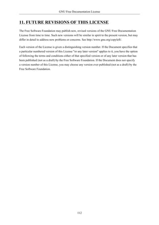 GNU Free Documentation License


11. FUTURE REVISIONS OF THIS LICENSE
The Free Software Foundation may publish new, revised versions of the GNU Free Documentation
License from time to time. Such new versions will be similar in spirit to the present version, but may
differ in detail to address new problems or concerns. See http://www.gnu.org/copyleft/.

Each version of the License is given a distinguishing version number. If the Document specifies that
a particular numbered version of this License "or any later version" applies to it, you have the option
of following the terms and conditions either of that specified version or of any later version that has
been published (not as a draft) by the Free Software Foundation. If the Document does not specify
a version number of this License, you may choose any version ever published (not as a draft) by the
Free Software Foundation.




                                                  112
 