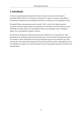 Gerenciador de Pacotes


1. Introdução
O sistema de gerenciamento de pacotes do Ubuntu é derivado do mesmo sistema usado na
distribuição Debian GNU/Linux. Os pacotes contém todos os arquivos necessário, meta-dados, e
instruções para implementar funcionalidades particulares ou softwares em seu computador Ubuntu.

Os pacotes Debian, tipicamente possuem a extensão ".deb" e como é de se esperar, possuem
repositorios que têm coleções de pacotes que podem ser encontrados na forma de midias, tais como
CD-ROM ou on-lines. Pacotes são, normalmente, binários pré-compilados; assim a instalação é
rápida, sem a necessidade de compilar o software.

Grande número de aplicativos (pacotes) requerem uma complexa árvore de dependências. Estas
dependências são informações adicionais necessárias para a correta execução de determinado pacote.
Por exemplo, o pacote sintetizador de fala Festival depende do pacote festvox-kalpc16k, que supre
com uma das vozes utilizada pelo programa. Para que Festival funcione, todas as dependências devem
ser instaladas em conjunto com o pacote principal, Festival. O gerenciador de pacotes do Ubuntu o faz
automaticamete.




                                                 15
 