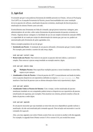 Gerenciador de Pacotes


2. Apt-Get
O comando apt-get é uma poderosa ferramenta de trabalho presente no Ubuntu. Advanced Packaging
Tool (APT) ou Avançada Ferramenta de Pacotes, possui funcionalidades tais como instalação
de novos pacotes de software, atualização de pacotes existentes, atualização da lista de pacotes e
atualização do sistema Ubuntu como um todo.

Essencialmente uma ferramenta em linha de comando, apt-get possui numerosas vantagens, para
administradores de servidor, sobre outras ferramentas de gerenciamento de pacotes existentes no
Ubuntu. Algumas dessas vantagens é a facilidade de uso em um simples terminal de conecção (SSH)
e a capacidade de ser usado por scripts de administração de sistema que, por sua vez, podem ser
automatizados pela ferramenta de ações agendadas cron.

Outros exemplos populares de uso do apt-get:
• Instalando um Pacote: A instalação de um pacote utilizando a ferramenta apt-get é muito simples.
  Por exemplo, para instalar o scanner de rede nmap, digite:


  sudo apt-get install nmap

• Removendo um Pacote: Para remover um pacote ou pacotes não tem rodeios, o processo é
  simples. Para remover o pacote nmap instalado no exemplo anterior, digite:


  sudo apt-get remove nmap

            Multiplos Pacotes: Para especificar multiplos pacotes a serem instalados ou removidos,
            separe-os por espaços.
• Atualizando a Lista de Pacotes: A lista de pacotes do APT é essencialmente um bando de dados
  com os pacotes disponíveis em repositórios definidos no arquivo /etc/apt/sources.list. Para
  atualizar a lista local de pacotes com as ultimas alterações feitas no(s) repositorio(s), digite:


  sudo apt-get update

• Atualizando Todos os Pacotes do Sistema: Com o tempo, versões atualizadas de pacotes
  atualmente instalado em seu computador podem tornar-se disponíveis nos repositórios de pacotes
  (atualizações de segurança, por exemplo). Para atualizar seu sistema, primeiro atualize a base de
  dados de pacotes e então digite:


  sudo apt-get upgrade

  Se um pacote necessitar que seja instalada ou removida uma nova dependência quando realizar a
  atualização, ele não será atualizado pelo comando upgrade. Para tal ação será necessário o uso do
  comando dist-upgrade.

  Also, you may upgrade your entire Ubuntu system from one revision to another with dist-upgrade.
  For example, to upgrade from Ubuntu version 5.10 to version 6.10, you would first ensure



                                                    16
 