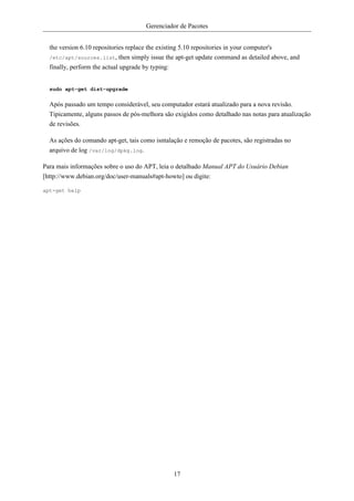 Gerenciador de Pacotes


  the version 6.10 repositories replace the existing 5.10 repositories in your computer's
  /etc/apt/sources.list, then simply issue the apt-get update command as detailed above, and
  finally, perform the actual upgrade by typing:


  sudo apt-get dist-upgrade

  Após passado um tempo considerável, seu computador estará atualizado para a nova revisão.
  Tipicamente, alguns passos de pós-melhora são exigidos como detalhado nas notas para atualização
  de revisões.

  As ações do comando apt-get, tais como isntalação e remoção de pacotes, são registradas no
  arquivo de log /var/log/dpkg.log.

Para mais informações sobre o uso do APT, leia o detalhado Manual APT do Usuário Debian
[http://www.debian.org/doc/user-manuals#apt-howto] ou digite:

apt-get help




                                                17
 