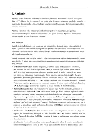 Gerenciador de Pacotes


3. Aptitude
Aptitude é uma interface a base de texto controlada por menus, do sistema Advanced Packaging
Tool (APT). Muitas funções comuns de um gerenciador de pacotes, tais como instalação, remoção e
atualização são executadas pelo Aptitude por simples comandos, os quais são tipicamente grafados
em letras minúsculas.

Aptitude é a melhor suíte para uso em ambiente não gráfico ou modo-texto, assegurando o
funcionamento adequado das teclas de comando. Caso queira utilizar o Aptitude a partir de seu
usuário padrão, faça uso do seguinte comando:


sudo aptitude

Quando o Aptitude iniciar, você poderá ver um menu no topo da janela e dois paineis abaixo do
menu. O painel de cima contém as categorias dos pacotes, tais como Novos Pacotes e Pacotes Não
Instalados. No painel inferior aparecerá informações relacionadas a categoria selecionada ou pacote
selecionado no painel acima.

Usando o Aptitude para gerenciar pacotes é relativamente rápido e sua interface torna tarefas comuns
algo simples. O seguir, são exemplos de funções populares no gerenciamento de pacotes realizadas
pelo Aptitude:
• Instalando Pacotes: Para instalar um pacote, localize o pacote em Pacotes Não Instalados,
  por exemplo, use as teclas setas e pressione ENTER, selecione o pacote que deseja instalar.
  Após selecionar o pacote que deseja instalar, pressione a tecla +, assim o pacote ficará verde,
  isto indica que foi marcado para instalação. Agora pressione g e uma lista das ações lhe será
  apresentada. Pressione g novamente e você será solicitado a torna-se "root" para que o processo
  tenha continuidade. Pressione ENTER e forneça a senha de "root" solicitada no prompt Password:.
  Finalmente, pressione g mais uma vez para que o processo de baixar pacote tenha início. Pressione
  ENTER para a opção Continue e o processo de baixar e instalar do pacote terá início.
• Removendo Pacotes: Para remover um pacote, localize-o em Pacotes Instalados, utilizando as
  setas do teclado e pressione ENTER e selecione o pacote que deseja remover. Após seleciona-lo,
  pressione - e o pacote mudará para a cor rosa, indicando assim que foi marcado para remoção.
  Agora pressione g e uma lista das ações lhe será apresentada. Pressione g novamente e você será
  solicitado a torna-se "root" para que o processo tenha continuidade. Pressione ENTER e forneça a
  senha de "root" solicitada no prompt Password:. Finalmente, pressione g mais uma vez para que o
  processo de remoção do pacote tenha início. Pressione ENTER para a opção Continue e o processo
  de remoção do pacote terá início.
• Atualizando Lista de Pacotes: Para atualizar a base de dados de pacotes, pressione u e, logo em
  seguida, lhe será solicitado privilégios de "root". Pressione ENTER e forneça a senha de "root" no
  pronpt Password:. Pressione ENTER e o processo de baixar as atulizações e renovação da base de
  dados terá início.
• Atualizando Pacotes: Para atualizar pacotes, atualize primeiro a lista de pacotes como descrito
  anteriormente e pressione a tecla U (shift + u) e todos os pacotes passíveis de atualização serão


                                                  18
 