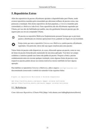 Gerenciador de Pacotes


5. Repositórios Extras
Além dos repositórios de pacotes oficialmente apoiados e disponibilizados para Ubuntu, ainda
existem repositórios mantidos pela comunidade que adicionam milhares de pacotes extras, mas
potenciais a instalação. Dois destes repositórios são bem populares, o Universe (mantidos pela
comunidade) e o Multiverse (não-livre). Estes repositórios não são oficialmente suportados por
Ubuntu, por isso não são habilitados por padrão, mas eles geralmente fornecem pacotes que são
seguros para uso em seu computador Ubuntu.

         Os pacotes no repositório Multiverse freqüentemente possuem licenças que os previnem
         quanto a distribuição em sistemas operacionais livres, podendo ser ilegais em seu localidade.

         Esteja ciente que nem o repositório Universe ou o Multiverse contém pacotes oficialmente
         suportados. Em particular, talvez não seja seguro atualizar para estes pacotes

Várias fontes de pacotes estão disponíveis, às vezes, oferecendo apenas um pacote, como no caso
de fontes de pacotes fornecido pelo mantenedor de uma única aplicação. Você deve ser sempre
cuidadoso e cauteloso quando usar fontes não padrão de pacotes. Pesquise a fonte e pacotes
cuidadosamente antes de executar qualquer instalação, como algumas fontes de pacotes e seus
respectivos pacotes podem deixar seu sistema instável ou mesmo inabilitálo de fazer alguma
operação.

Para habilitar os repositórios Universe e Multiverse, edite o arquivo /etc/apt/sources.list
descomentando (removendo o símbolo de sustenido #) das seguintes linhas:


# Quero os repositórios Multiverse e Universe disponíveis

deb http://archive.ubuntu.com/ubuntu dapper universe multiverse
deb-src http://archive.ubuntu.com/ubuntu dapper universe multiverse


5.1. Referências

Como Adicionar Repositórios (Ubuntu Wiki) [https://wiki.ubuntu.com/AddingRepositoriesHowto]




                                                 21
 