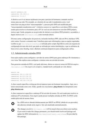 Rede


search mydomain.com
nameserver 192.168.0.1
nameserver 4.2.2.2

A diretiva search vai anexar mydomain.com para a procura de hostnames, tentando resolver
nomes para sua rede. Por exemplo, se o domínio de sua rede é meudominio.com e você
tentar fazer um ping no host “meucomputador”, a procura pelo DNS será modificada para
“meucomputador.meudominio.com”. A diretiva nameserver especifica os servidores DNS a serem
usados para resolver os hostnames para o IP. Se você usa um nameserver (servidor DNS) próprio,
insira-o aqui. Senão, pergunte ao seu provedor de internet os servidores DNS primário e secundário, e
depois insira-os em /etc/resolv.conf, como mostrado abaixo.

Diversas outras configurações são possíveis, incluindo interfaces PPP, rede em IPv6, interfaces VPN,
entre outras. Execute o comando man 5 interfaces para mais informações e para as opções suportadas.
Lembre-se que /etc/network/interfaces é utilizado pelos scripts ifup/ifdown como um esquema de
configuração de mais alto nível, que pode ser utilizado por outras distribuições, e que os utilitários de
baixo nível, como ifconfig, route e dhclient continuam disponíveis para configurações ad hoc.

1.2. Administrando entradas DNS
Esta seção explica como configurar o servidor de nomes (DNS) para gerar endereços IP a hostnames e
vice versa. Não explica como configurar o sistema como um servidor de nome.

Para gerenciar entradas de DNS, você pode adicionar, alterar ou remover nomes de DNS do arquivo
/etc/resolv.conf. Um arquivo de exemplo [../sample/resolv.conf] pode ser visto abaixo:



search com
nameserver 204.11.126.131
nameserver 64.125.134.133
nameserver 64.125.134.132
nameserver 208.185.179.218

A chave search especifica a string que deverá aparecer para um hostname imcompleto. Aqui, nos a
temos mencionada como com. Então, quando nos executamos: ping ubuntu ela interpretará como
ping ubuntu.com.

A chave nameserver especifica o endereço IP do servidor de nomes. Ele será usado para resolver os
endereços IP ou hostnames. Este arquivo pode possuir multiplas entradas de DNS. Os DNS's serão
usados pela rede de mesma classe.

         Se o DNS estiver obtendo dinâmicamente por DHCP ou PPPoE (obtido do seu provedor),
         não adicione entrada neste arquivo. Isto será atualizado automaticamente.

         The changes you do in /etc/resolv.conf will be erased when you reboot your machine.
         If you want to make this change permanent, you should install resolvconf package and
         update the DNS information in /etc/resolvconf/resolv.conf.d/base file provided by
         that package.


                                                   24
 