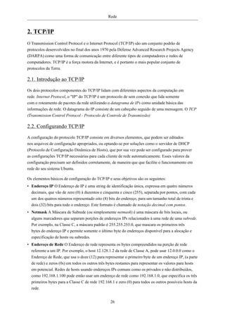 Rede


2. TCP/IP
O Transmission Control Protocol e o Internet Protocol (TCP/IP) são um conjunto podrão de
protocolos desenvolvidos no final dos anos 1970 pela Defense Advanced Research Projects Agency
(DARPA) como uma forma de comunicação entre diferente tipos de computadores e redes de
computadores. TCP/IP é a força motora da Internet, e é portanto o mais popular conjunto de
protocolos da Terra.

2.1. Introdução ao TCP/IP
Os dois protocolos componentes do TCP/IP lidam com diferentes aspectos da computação em
rede. Internet Protocol, o "IP" do TCP/IP é um protocolo de sem conexão que lida somente
com o roteamento de pacotes da rede utilizando o datagrama de IPs como unidade básica das
informações de rede. O datagrama do IP consiste de um cabeçaho seguido de uma mensagem. O TCP
(Transmission Control Protocol - Protocolo de Controle de Transmissão)

2.2. Configurando TCP/IP
A configuração do protocolo TCP/IP consiste em diversos elementos, que podem ser editados
nos arquivos de configuração apropriados, ou optando-se por soluções como o servidor de DHCP
(Protocolo de Configuração Dinâmica de Hosts), que por sua vez pode ser configurado para prover
as configurações TCP/IP necessárias para cada cliente de rede automaticamente. Esses valores da
configuração precisam ser definidos corretamente, de maneira que que facilite o funcionamento em
rede do seu sistema Ubuntu.

Os elementos básicos de configuração do TCP/IP e seus objetivos são os seguintes:
• Endereço IP O Endereço de IP é uma string de identificação única, expressa em quatro números
  decimais, que vão de zero (0) à duzentos e cinquenta e cinco (255), separada por pontos, com cada
  um dos quatros números representado oito (8) bits do endereço, para um tamanho total de trinta e
  dois (32) bits para todo o endereço. Este formato é chamado de notação decimal com pontos.
• Netmask A Máscara de Subrede (ou simplesmente netmask) é uma máscara de bits locais, ou
  alguns marcadores que separam porções de endereços IPs relacionados à uma rede de uma subrede.
  Por exemplo, na Classe C, a máscara padrão é 255.255.255.0, que mascara os primeiros três
  bytes do endereço IP e permite somente o último byte do endereços disponível para a alocação e
  especificação de hosts ou subredes.
• Endereço de Rede O Endereço de rede representa os bytes compreendidos na porção de rede
  referente a um IP. Por exemplo, o host 12.128.1.2 da rede de Classe A, pode usar 12.0.0.0 como o
  Endereço de Rede, que usa o doze (12) para representar o primeiro byte de um endereço IP, (a parte
  de rede) e zeros (0s) em todos os outros três bytes restantes para representar os valores para hosts
  em potencial. Redes de hosts usando endereços IPs comuns como os privados e não distribuídos,
  como 192.168.1.100 pode então usar um endereço de rede como 192.168.1.0, que especifica os três
  primeiros bytes para a Classe C de rede 192.168.1 e zero (0) para todos os outros possíveis hosts da
  rede.


                                                 26
 