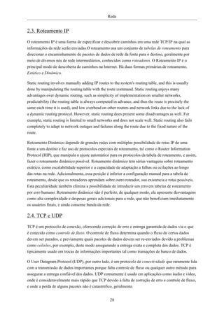 Rede


2.3. Roteamento IP
O roteamento IP é uma forma de especificar e descobrir caminhos em uma rede TCP/IP na qual as
informações da rede serão enviadas.O roteamento usa um conjunto de tabelas de roteamento para
direcionar o encaminhamento de pacotes de dados de rede da fonte para o destino, geralmente por
meio de diversos nós de rede intermediários, conhecidos como roteadores. O Roteamento IP é o
principal modo de descoberta de caminhos na Internet. Há duas formas primárias de roteamento,
Estático e Dinâmico.

Static routing involves manually adding IP routes to the system's routing table, and this is usually
done by manipulating the routing table with the route command. Static routing enjoys many
advantages over dynamic routing, such as simplicity of implementation on smaller networks,
predictability (the routing table is always computed in advance, and thus the route is precisely the
same each time it is used), and low overhead on other routers and network links due to the lack of
a dynamic routing protocol. However, static routing does present some disadvantages as well. For
example, static routing is limited to small networks and does not scale well. Static routing also fails
completely to adapt to network outages and failures along the route due to the fixed nature of the
route.

Roteamento Dinâmico depende de grandes redes com múltiplas possibilidade de rotas IP de uma
fonte a um destino e faz uso de protocolos especiais de roteamento, tal como o Router Information
Protocol (RIP), que manipula o ajuste automático para os protocolos da tabela de roteamento, e assim,
fazer o roteamento dinâmico possível. Roteamento dinâmico tem sérias vantagens sobre roteamento
estático, como escalabilidade superior e a capacidade de adaptação a falhas ou ocilações ao longo
das rotas na rede. Adicionalmente, essa posição é inferior a configuração manual para a tabela de
roteamento, desde que os roteadores aprendam sobre outro roteador, sua existencia e rotas possíveis.
Esta peculiaridade também elimina a possibilidade de introduzir um erro em tabelas de roteamento
por erro humano. Roteamento dinâmico não é perfeito, de qualquer modo, ele apresente desvantagens
como alta complexidade e despesas gerais adicionais para a rede, que não beneficiam imediatamente
os usuários finais, e ainda consome banda da rede.

2.4. TCP e UDP
TCP é um protocolo de conexão, oferecendo correção de erro e entrega garantida de dados via o que
é conecido como controle de fluxo. O controle de fluxo determina quando o fluxo de certos dados
devem ser parados, e previamente quais pacotes de dados devem ser re-enviados devido a problemas
como colisões, por exemplo, deste modo assegurando a entrega exata e completa dos dados. TCP é
tipicamente usado em trocas de informações importantes tal como transações de banco de dados.

O User Datagram Protocol (UDP), por outro lado, é um protocolo de conectividade que raramente lida
com a transmissão de dados importantes porque falta controle de fluxo ou qualquer outro método para
assegurar a entrega confiável dos dados. UDP comumente é usado em aplicações como áudio e vídeo,
onde é consideravelmente mais rápido que TCP devido à falta de correção de erro e controle de fluxo,
e onde a perda de alguns pacotes não é catastrófico, geralmente.


                                                   28
 