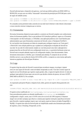 Rede


firewall adicional para o dispositivo de gateway, você terá que definir políticas de DESCARTE ou
REJEIÇÂO, em que caso seu tráfico "mascarado" necessitará de permição pra ENVIAR para a série
de regras de trabalho acima:

sudo iptables -A FORWARD -s 192.168.0.0/16 -o ppp0 -j ACCEPT
sudo iptables -A FORWARD -d 192.168.0.0/16 -m state --state ESTABLISHED,RELATED -i ppp0 -j ACCEPT

Os comandos acima permitem todas conexões de sua rede local à Internet e todo trânsito relacionado
a essas conexões retornar à máquina que os iniciou.

3.3. Ferramentas
Há muitas ferramentas disponíveis para ajudá-lo a construir um firewall completo sem conhecimento
íntimo da ferramenta iptables. Para os que preferem GUI (interfaces gráficas), sugere-se o Firestarter
é bem popular e de fácil utilização, e o fwbuilder, uma aplicação poderosa com visual familiar para
administradores que usam ferramentas comerciais de firewall, como o Checkpoint FireWall-1.
Se você preferir uma ferramenta em linha de comando para configurar arquivos em "texto puro",
o Shorewall é uma solução poderosa que o ajudará em configurações avançadas de firewall em
sua rede. Se sua rede for relativamente simples ou você não possuir uma rede o ipkungfu deve
proporcionar-lhe um firewall útil com configuração inicial zero, e o permitirá facilmente armar um
firewall mais avançado editando arquivos de configuração simples e bem documentados. Outra
ferramenta interessante é o fireflier, que é orientado para desktop. É composto de um servidor
(fireflier-server) e sua escolha de clientes GUI (GTK ou QT), e comporta-se como muitas aplicações
interativas populares de firewall para Windows.

3.4. Logs
O registro (log) das ações do firewall é essencial para reconhecer ataques, investigar e reparar
erros em suas regras do firewall e notar atividades inesperadas na rede. Você deve incluir regras de
registro em seu firewall para que registros sejam gerado, aliás, e regras de registro devem vir antes de
qualquer regra aplicável (uma regra com um alvo que decida o destino do pacote, tal como ACEPT,
DISCARD ou REJECT). Por exemplo:

sudo iptables -A INPUT -m state --state NEW -p tcp --dport 80 -j LOG --log-prefix "NEW_HTTP_CONN: "

As requisições pela porta 80 para a máquina local, então, geraria um registro dmesg parecido com
este:

[4304885.870000] NEW_HTTP_CONN: IN=lo OUT= MAC=00:00:00:00:00:00:00:00:00:00:00:00:08:00 SRC=127.0.0

O registro acima é publicado em /var/log/messages, /var/log/syslog, e /var/log/kern.log.
Estes procedimentos podem ser alterado modificando o /etc/syslog.conf ou instalando e
configurando o ulogd e, assim, usar o ULOG como alvo ao invés do LOG (registro). O daemon
ulogd é um servidor userspace que observa o sistema para registrar instruções específicas do kernel
para firewalls e registrar qualquer arquivo que você queira, igual aos bancos de dados PostgreSQL e
MySQL. O registro das ações do firewall pode ser simplificada usando uma ferramenta para análise
de registros, como o fwanalog, fwlogwatch, ou lire.


                                                   31
 