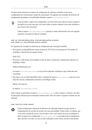 Rede


Existem muitas diretrizes no arquivo de configuração do sshd que controlam coisas como
configurações de comunicação e modos de autenticação. Os seguintes são exemplos de diretrizes de
configuração que podem ser modificados editando o arquivo /etc/ssh/ssh_config.

         Antes de editar o arquivo de configuração, você deve fazer uma cópia do arquivo original e
         protegê-lo de escrita, para que você assim tenha os ajustes originais como uma referência e
         para reusar como necessário.

         Copie o arquivo /etc/ssh/sshd_config e proteja-o contra sobrescrição com com seguinte
         comando, executado na linha de comando:


sudo cp /etc/ssh/sshd_config /etc/ssh/sshd_config.original
sudo chmod a-w /etc/ssh/sshd_config.original


Os seguintes são exemplos de diretrizes de configuração que você pode modificar:
• Para ajustar seu OpenSSH para escutar na porta de TCP 2222 invés da porta de TCP padrão 22,
  modifique a diretriz Port da seguinte forma:

  Porta 2222
• Para fazer o sshd aceitar acesso público à base de chaves credenciais, simplesmente adicione ou
  modifique a linha:

  PubkeyAuthentication yes

  no arquivo /etc/ssh/sshd_config, ou se já estiver presente, certifique-se que a linha não está
  comentada.
• Para fazer o seu servidor OpenSSH exibir o conteúdo do arquivo /etc/issue.net como um aviso
  antes de conectar, simplesmente adicione ou modifique a linha:

  Banner /etc/issue.net

  no arquivo /etc/ssh/sshd_config.

Após realizar as auterações no arquivo /etc/ssh/sshd_config, salve o arquivo e reinicie o servidor
de aplicações sshd para que as auterações tenham efeito. Para isto utilize o seguinte comando em um
terminal:


sudo /etc/init.d/ssh restart


         Várias configurações adicionais de diretrizes do sshd estão disponíveis para auterar o
         comportamento do servidor de acordo com suas necessidades. Esteja ciente, no entanto, que
         se seu único método de acesso a um servidor é ssh e você comete um erro ao configurar o
         sshd via arquivo de configuração /etc/ssh/sshd_config, você pode torna-lo indisponível
         após reiniciar o servidor, ou esse servidor sshd pode recusar iniciar, devido a uma diretriz

                                                 33
 