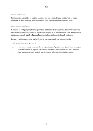 Rede



#write_enable=YES

Similarmente, por padrão, os usuários anônimos não tem permissão para enviar arquivos para o
servidor FTP. Para modificar essa configuração, você deve descomentar a seguinte linha:


#anon_upload_enable=YES

O arquivo de configuração é formado por vários parâmetros de configuração. As informações sobre
cada parâmetro estão disponíveis no arquivo de configuração. Alternativamente, você pode consultar
a página do manual, man 5 vsftpd.conf para um melhor detalhamento de cada parâmetro.

Uma vez configurado o vsftpd você pode iniciar o serviço usando o seguinte comando:

 sudo /etc/init.d/vsftpd start

         Note que os valores padronizados no arquivo de configuração estão ajustados da forma que
         estão por motivos de segurança. Cada uma das modificações feitas acima deixa o sistema
         cada vez menos seguro, portanto use-as somente se forem realmente necessárias.




                                                36
 