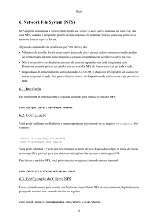 Rede


6. Network File System (NFS)
NFS permite um sistema a compartilhar diretórios e arquivos com outros sistemas em uma rede. Ao
usar NFS, usuários e programas podem acessar arquivos em sistemas remotos quase que como se os
mesmos fossem arquivos locais.

Alguns dos mais notáveis benefícios que NFS oferece são:
• Máquinas de trabalho locais usam menos espaço de disco porque dados comumente usados podem
  ser armazenados em uma única máquina e ainda assim permanecer acessível à outros na rede.
• Não é necessário criar diretórios pessoais de usuários separados em cada máquina na rede.
  Diretórios pessoais podem ser criados em um servidor NFS de forma acessível por toda a rede.
• Dispositivos de armazenamento como disquetes, CD-ROM, e chaveiros USB podem ser usados por
  outras máquinas na rede. Isto pode reduzir o número de dispositivos de mídia removíveis por toda a
  rede.

6.1. Instalação

Em um prompt de terminal entre o seguinte comando para instalar o servidor NFS:


sudo apt-get install nfs-kernel-server


6.2. Configuração

Você pode configurar os diretórios a serem exportados adicionando-os ao arquivo /etc/exports. Por
exemplo:


/ubuntu *(ro,sync,no_root_squash)
/home *(rw,sync,no_root_squash)


Você pode substituir o * com um dos formatos de nome de host. Faça a declaração de nome de host o
mais específica possível para que sistemas indesejados não acessem a montagem NFS.

Para inicar o servidor NFS, você pode executar o seguinte comando em um terminal:


sudo /etc/init.d/nfs-kernel-server start


6.3. Configuração do Cliente NFS

Use o comando mount para montar um diretório compartilhado NFS de outra máquina, digitando num
prompt de terminal um comando similar ao seguinte:


sudo mount exemplo.nomedamáquina.com:/ubuntu /local/ubuntu


                                                37
 