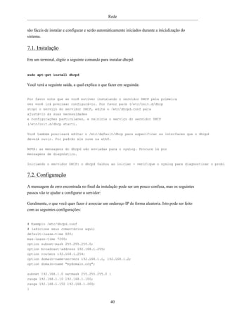 Rede


são fáceis de instalar e configurar e serão automáticamente iniciados durante a inicialização do
sistema.

7.1. Instalação

Em um terminal, digite o seguinte comando para instalar dhcpd:


sudo apt-get install dhcpd


Você verá a seguinte saída, a qual explica o que fazer em seguinda:


Por favor note que se você estiver instalando o servidor DHCP pela primeira
vez você irá precisar configurá-lo. Por favor pare (/etc/init.d/dhcp
stop) o serviço do servidor DHCP, edite o /etc/dhcpd.conf para
ajustá-lo às suas necessidades
e configurações particulares, e reinicie o serviço do servidor DHCP
(/etc/init.d/dhcp start).

Você também precisará editar o /etc/default/dhcp para especificar as interfaces que o dhcpd
deverá ouvir. Por padrão ele ouve na eth0.


NOTA: as mensagens do dhcpd são enviadas para o syslog. Procure lá por
mensagens de diagnóstico.

Iniciando o servidor DHCP: o dhcpd falhou ao iniciar - verifique o syslog para diagnosticar o proble


7.2. Configuração

A mensagem de erro encontrada no final da instalação pode ser um pouco confusa, mas os seguintes
passos vão te ajudar a configurar o servidor:

Geralmente, o que você quer fazer é associar um endereço IP de forma aleatoria. Isto pode ser feito
com as seguintes configurações:


# Exemplo /etc/dhcpd.conf
# (adicione seus comentários aqui)
default-lease-time 600;
max-lease-time 7200;
option subnet-mask 255.255.255.0;
option broadcast-address 192.168.1.255;
option routers 192.168.1.254;
option domain-name-servers 192.168.1.1, 192.168.1.2;
option domain-name "mydomain.org";


subnet 192.168.1.0 netmask 255.255.255.0 {
range 192.168.1.10 192.168.1.100;
range 192.168.1.150 192.168.1.200;
}


                                                  40
 