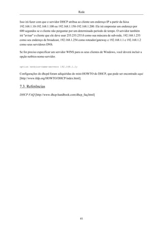 Rede


Isso irá fazer com que o servidor DHCP atribua ao cliente um endereço IP a partir da faixa
192.168.1.10-192.168.1.100 ou 192.168.1.150-192.168.1.200. Ele irá emprestar um endereço por
600 segundos se o cliente não perguntar por um determinado período de tempo. O servidor também
irá "avisar" o cliente que ele deve usar 255.255.255.0 como sua máscara de sub-rede, 192.168.1.255
como seu endereço de broadcast, 192.168.1.254 como roteador/gateway e 192.168.1.1 e 192.168.1.2
como seus servidores DNS.

Se for preciso especificar um servidor WINS para os seus clientes de Windows, você deverá incluir a
opção netbios-nome-servidor.


option netbios-name-servers 192.168.1.1;

Configurações do dhcpd foram adiquiridas do mini-HOWTO do DHCP, que pode ser encontrado aqui
[http://www.tldp.org/HOWTO/DHCP/index.html].

7.3. Referências

DHCP FAQ [http://www.dhcp-handbook.com/dhcp_faq.html]




                                                41
 