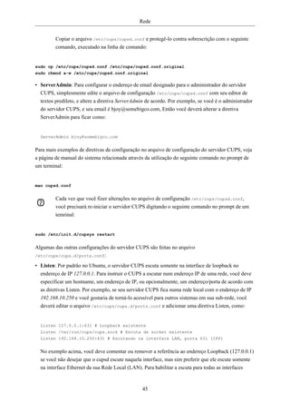 Rede


         Copiar o arquivo /etc/cups/cupsd.conf e protegê-lo contra sobrescrição com o seguinte
         comando, executado na linha de comando:


sudo cp /etc/cups/cupsd.conf /etc/cups/cupsd.conf.original
sudo chmod a-w /etc/cups/cupsd.conf.original

• ServerAdmin: Para configurar o endereço de email designado para o administrador do servidor
  CUPS, simplesmente edite o arquivo de configuração /etc/cups/cupsd.conf com seu editor de
  textos predileto, e altere a diretiva ServerAdmin de acordo. Por exemplo, se você é o administrador
  do servidor CUPS, e seu email é bjoy@somebigco.com, Então você deverá alterar a diretiva
  ServerAdmin para ficar como:


  ServerAdmin bjoy@somebigco.com


Para mais exemplos de diretivas de configuração no arquivo de configuração do servidor CUPS, veja
a página de manual do sistema relacionada através da utilização do seguinte comando no prompt de
um terminal:


man cupsd.conf


         Cada vez que você fizer alterações no arquivo de configuração /etc/cups/cupsd.conf,
         você precisará re-iniciar o servidor CUPS digitando o seguinte comando no prompt de um
         temrinal:


sudo /etc/init.d/cupsys restart


Algumas das outras configurações do servidor CUPS são feitas no arquivo
/etc/cups/cups.d/ports.conf:

• Listen: Por padrão no Ubuntu, o servidor CUPS escuta somente na interface de loopback no
  endereço de IP 127.0.0.1. Para instruir o CUPS a escutar num endereço IP de uma rede, você deve
  especificar um hostname, um endereço de IP, ou opcionalmente, um endereço/porta de acordo com
  as diretivas Listen. Por exemplo, se seu servidor CUPS fica numa rede local com o endereço de IP
  192.168.10.250 e você gostaria de torná-lo acessível para outros sistemas em sua sub-rede, você
  deverá editar o arquivo /etc/cups/cups.d/ports.conf e adicionar uma diretiva Listen, como:


  Listen 127.0.0.1:631 # Loopback existente
  Listen /var/run/cups/cups.sock # Escuta de socket existente
  Listen 192.168.10.250:631 # Escutando na interface LAN, porta 631 (IPP)


  No exemplo acima, você deve comentar ou remover a referência ao endereço Loopback (127.0.0.1)
  se você não desejar que o cupsd escute naquela interface, mas sim preferir que ele escute somente
  na interface Ethernet da sua Rede Local (LAN). Para habilitar a escuta para todas as interfaces


                                                 45
 